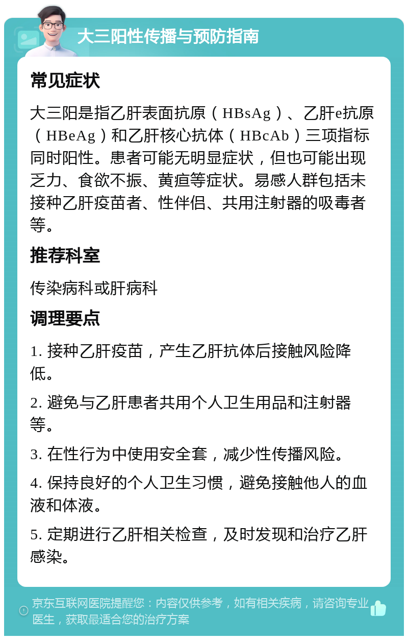 大三阳性传播与预防指南 常见症状 大三阳是指乙肝表面抗原（HBsAg）、乙肝e抗原（HBeAg）和乙肝核心抗体（HBcAb）三项指标同时阳性。患者可能无明显症状，但也可能出现乏力、食欲不振、黄疸等症状。易感人群包括未接种乙肝疫苗者、性伴侣、共用注射器的吸毒者等。 推荐科室 传染病科或肝病科 调理要点 1. 接种乙肝疫苗，产生乙肝抗体后接触风险降低。 2. 避免与乙肝患者共用个人卫生用品和注射器等。 3. 在性行为中使用安全套，减少性传播风险。 4. 保持良好的个人卫生习惯，避免接触他人的血液和体液。 5. 定期进行乙肝相关检查，及时发现和治疗乙肝感染。