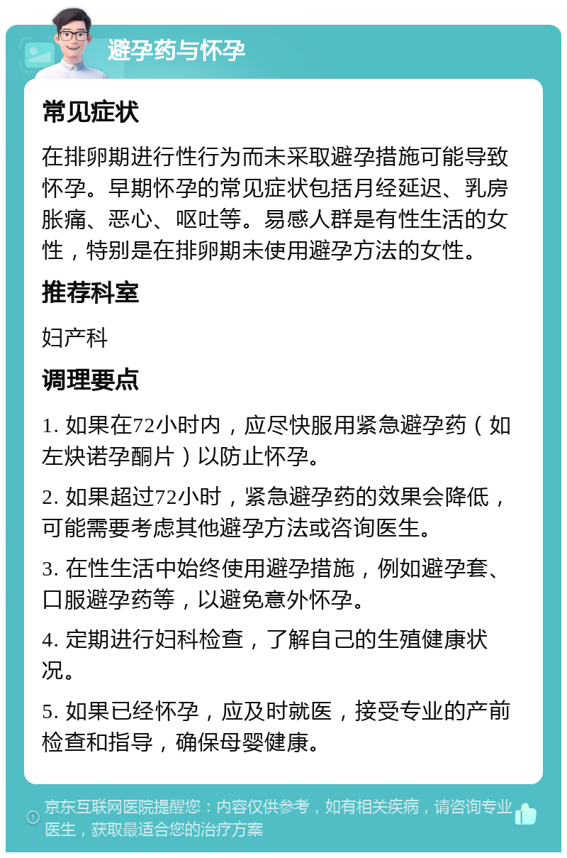 避孕药与怀孕 常见症状 在排卵期进行性行为而未采取避孕措施可能导致怀孕。早期怀孕的常见症状包括月经延迟、乳房胀痛、恶心、呕吐等。易感人群是有性生活的女性，特别是在排卵期未使用避孕方法的女性。 推荐科室 妇产科 调理要点 1. 如果在72小时内，应尽快服用紧急避孕药（如左炔诺孕酮片）以防止怀孕。 2. 如果超过72小时，紧急避孕药的效果会降低，可能需要考虑其他避孕方法或咨询医生。 3. 在性生活中始终使用避孕措施，例如避孕套、口服避孕药等，以避免意外怀孕。 4. 定期进行妇科检查，了解自己的生殖健康状况。 5. 如果已经怀孕，应及时就医，接受专业的产前检查和指导，确保母婴健康。