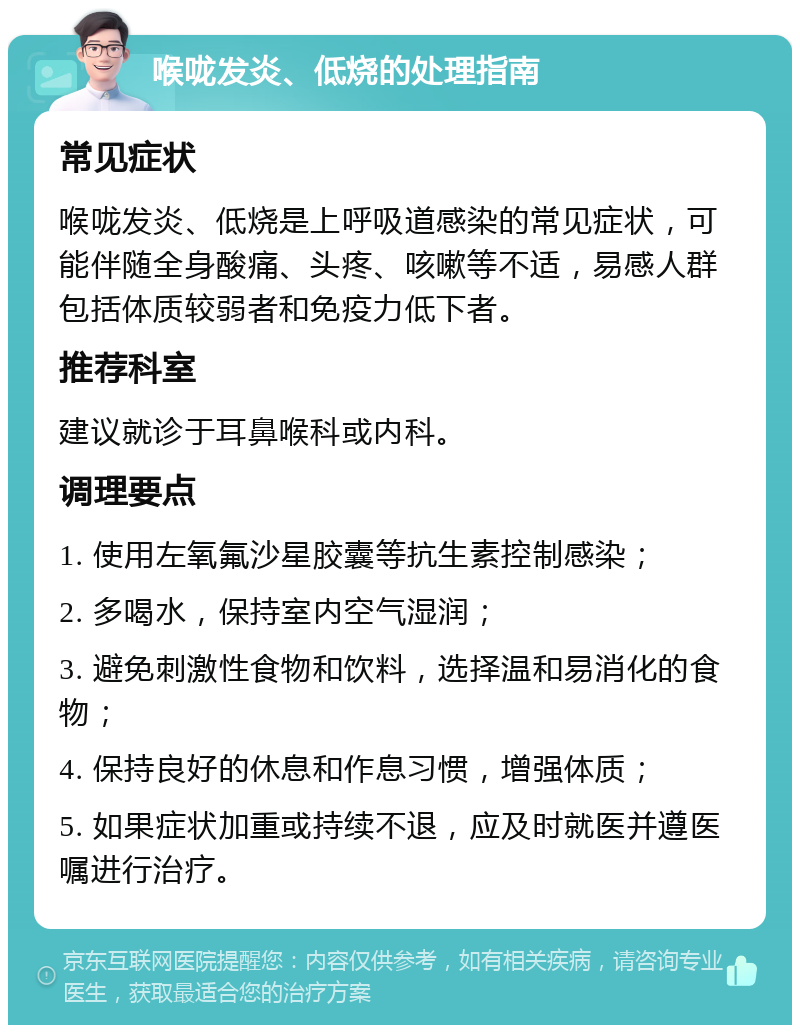 喉咙发炎、低烧的处理指南 常见症状 喉咙发炎、低烧是上呼吸道感染的常见症状，可能伴随全身酸痛、头疼、咳嗽等不适，易感人群包括体质较弱者和免疫力低下者。 推荐科室 建议就诊于耳鼻喉科或内科。 调理要点 1. 使用左氧氟沙星胶囊等抗生素控制感染； 2. 多喝水，保持室内空气湿润； 3. 避免刺激性食物和饮料，选择温和易消化的食物； 4. 保持良好的休息和作息习惯，增强体质； 5. 如果症状加重或持续不退，应及时就医并遵医嘱进行治疗。