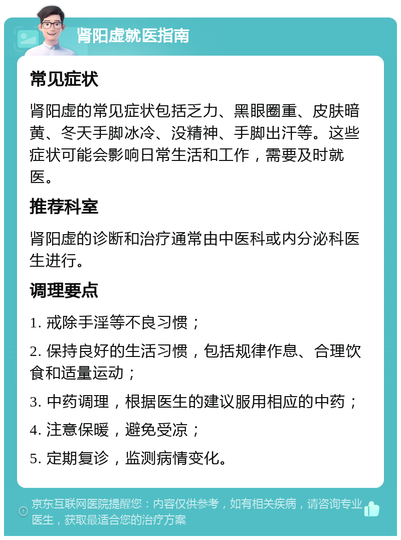 肾阳虚就医指南 常见症状 肾阳虚的常见症状包括乏力、黑眼圈重、皮肤暗黄、冬天手脚冰冷、没精神、手脚出汗等。这些症状可能会影响日常生活和工作，需要及时就医。 推荐科室 肾阳虚的诊断和治疗通常由中医科或内分泌科医生进行。 调理要点 1. 戒除手淫等不良习惯； 2. 保持良好的生活习惯，包括规律作息、合理饮食和适量运动； 3. 中药调理，根据医生的建议服用相应的中药； 4. 注意保暖，避免受凉； 5. 定期复诊，监测病情变化。