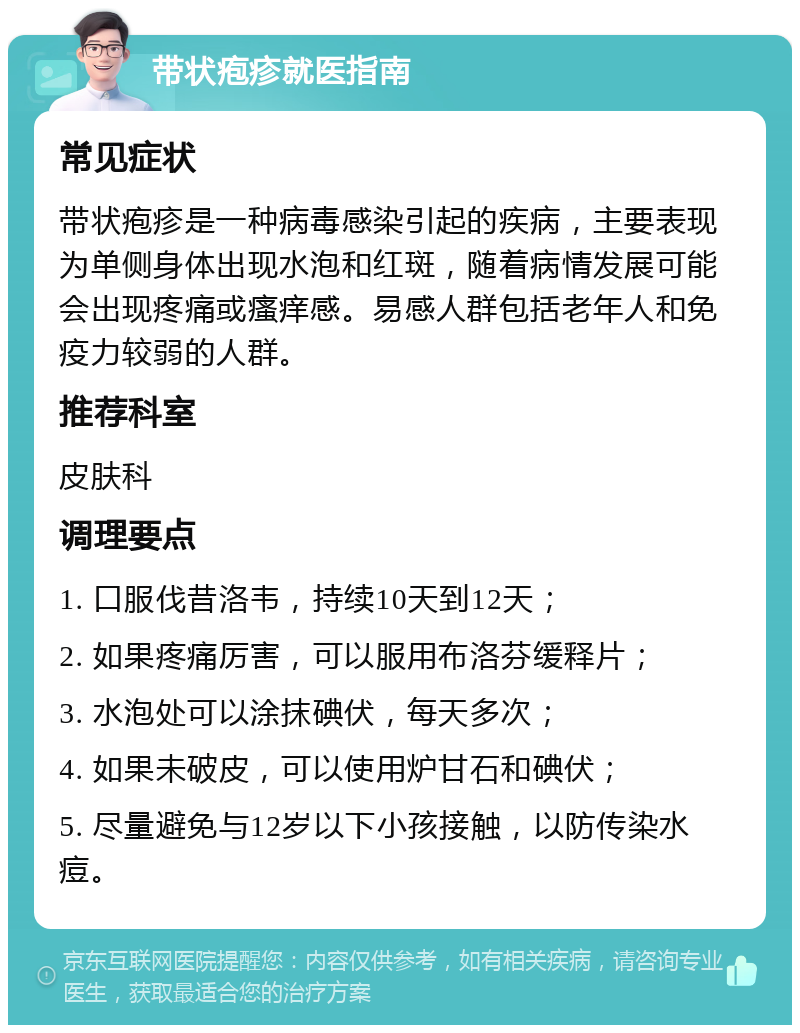 带状疱疹就医指南 常见症状 带状疱疹是一种病毒感染引起的疾病，主要表现为单侧身体出现水泡和红斑，随着病情发展可能会出现疼痛或瘙痒感。易感人群包括老年人和免疫力较弱的人群。 推荐科室 皮肤科 调理要点 1. 口服伐昔洛韦，持续10天到12天； 2. 如果疼痛厉害，可以服用布洛芬缓释片； 3. 水泡处可以涂抹碘伏，每天多次； 4. 如果未破皮，可以使用炉甘石和碘伏； 5. 尽量避免与12岁以下小孩接触，以防传染水痘。