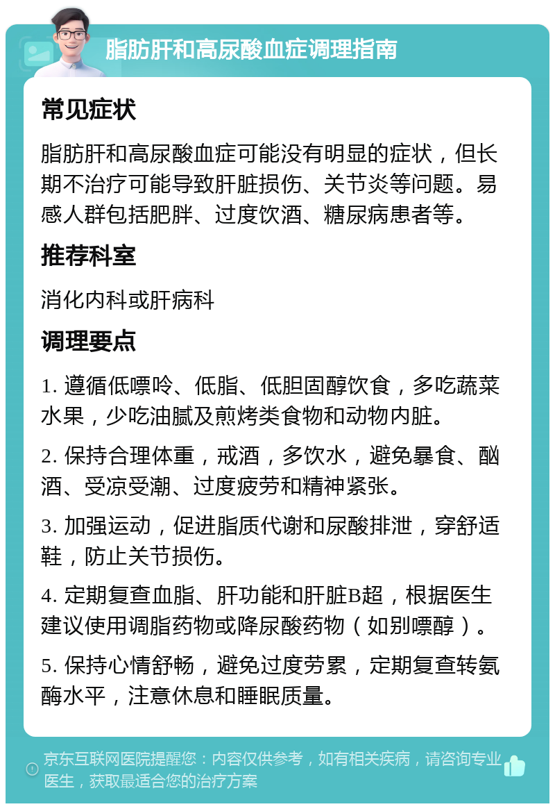 脂肪肝和高尿酸血症调理指南 常见症状 脂肪肝和高尿酸血症可能没有明显的症状，但长期不治疗可能导致肝脏损伤、关节炎等问题。易感人群包括肥胖、过度饮酒、糖尿病患者等。 推荐科室 消化内科或肝病科 调理要点 1. 遵循低嘌呤、低脂、低胆固醇饮食，多吃蔬菜水果，少吃油腻及煎烤类食物和动物内脏。 2. 保持合理体重，戒酒，多饮水，避免暴食、酗酒、受凉受潮、过度疲劳和精神紧张。 3. 加强运动，促进脂质代谢和尿酸排泄，穿舒适鞋，防止关节损伤。 4. 定期复查血脂、肝功能和肝脏B超，根据医生建议使用调脂药物或降尿酸药物（如别嘌醇）。 5. 保持心情舒畅，避免过度劳累，定期复查转氨酶水平，注意休息和睡眠质量。