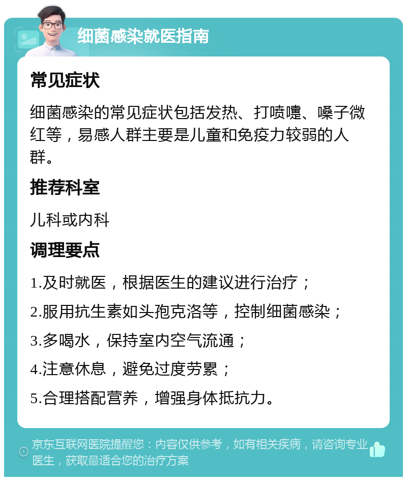 细菌感染就医指南 常见症状 细菌感染的常见症状包括发热、打喷嚏、嗓子微红等，易感人群主要是儿童和免疫力较弱的人群。 推荐科室 儿科或内科 调理要点 1.及时就医，根据医生的建议进行治疗； 2.服用抗生素如头孢克洛等，控制细菌感染； 3.多喝水，保持室内空气流通； 4.注意休息，避免过度劳累； 5.合理搭配营养，增强身体抵抗力。