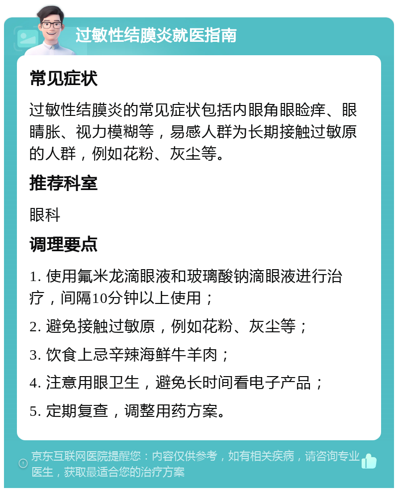 过敏性结膜炎就医指南 常见症状 过敏性结膜炎的常见症状包括内眼角眼睑痒、眼睛胀、视力模糊等，易感人群为长期接触过敏原的人群，例如花粉、灰尘等。 推荐科室 眼科 调理要点 1. 使用氟米龙滴眼液和玻璃酸钠滴眼液进行治疗，间隔10分钟以上使用； 2. 避免接触过敏原，例如花粉、灰尘等； 3. 饮食上忌辛辣海鲜牛羊肉； 4. 注意用眼卫生，避免长时间看电子产品； 5. 定期复查，调整用药方案。