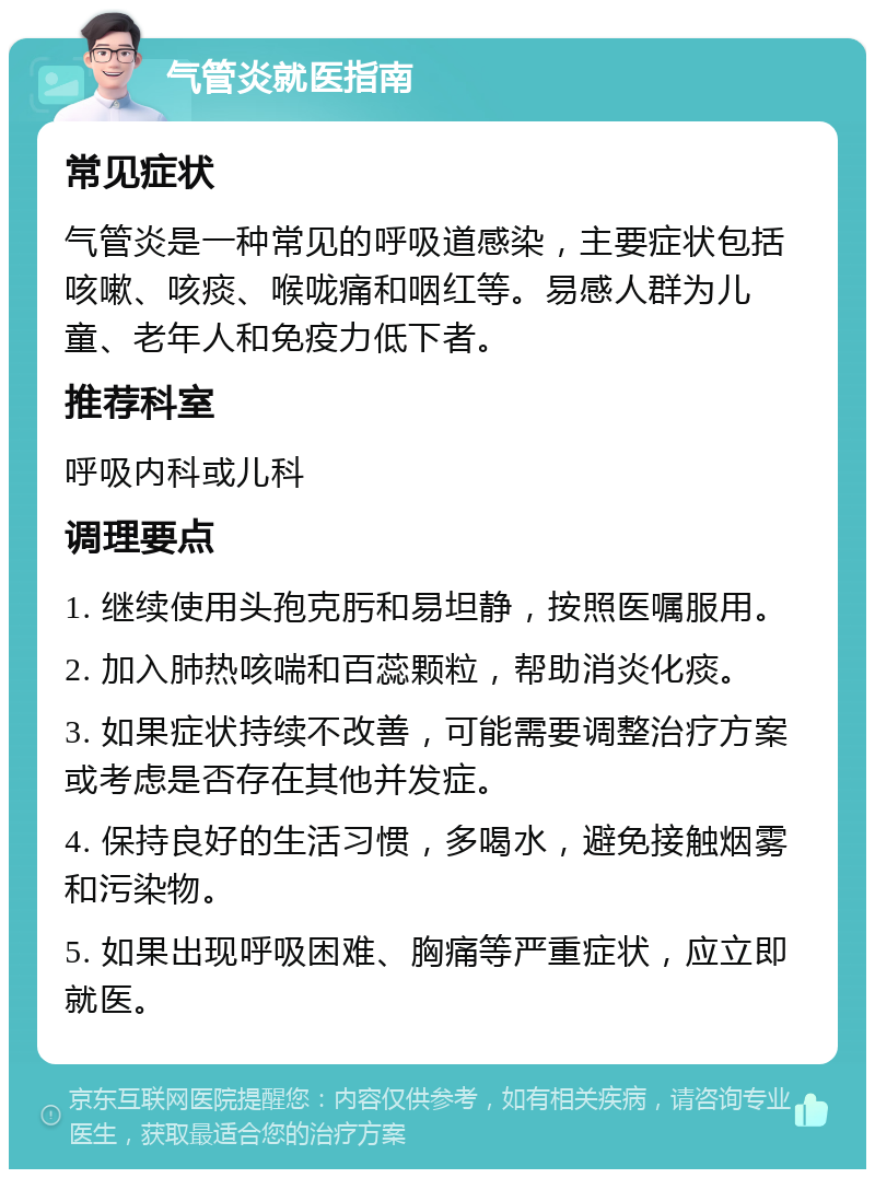 气管炎就医指南 常见症状 气管炎是一种常见的呼吸道感染，主要症状包括咳嗽、咳痰、喉咙痛和咽红等。易感人群为儿童、老年人和免疫力低下者。 推荐科室 呼吸内科或儿科 调理要点 1. 继续使用头孢克肟和易坦静，按照医嘱服用。 2. 加入肺热咳喘和百蕊颗粒，帮助消炎化痰。 3. 如果症状持续不改善，可能需要调整治疗方案或考虑是否存在其他并发症。 4. 保持良好的生活习惯，多喝水，避免接触烟雾和污染物。 5. 如果出现呼吸困难、胸痛等严重症状，应立即就医。