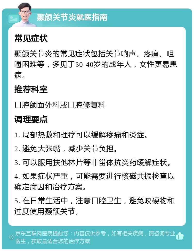 颞颌关节炎就医指南 常见症状 颞颌关节炎的常见症状包括关节响声、疼痛、咀嚼困难等，多见于30-40岁的成年人，女性更易患病。 推荐科室 口腔颌面外科或口腔修复科 调理要点 1. 局部热敷和理疗可以缓解疼痛和炎症。 2. 避免大张嘴，减少关节负担。 3. 可以服用扶他林片等非甾体抗炎药缓解症状。 4. 如果症状严重，可能需要进行核磁共振检查以确定病因和治疗方案。 5. 在日常生活中，注意口腔卫生，避免咬硬物和过度使用颞颌关节。