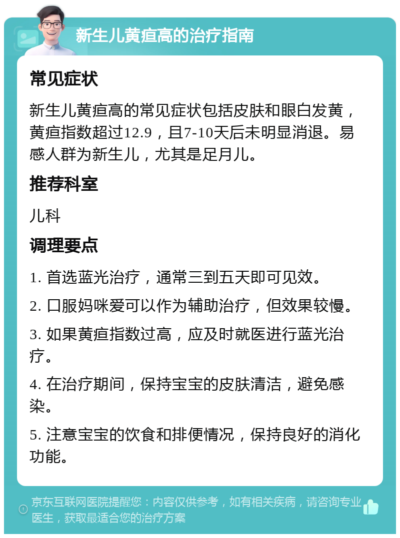 新生儿黄疸高的治疗指南 常见症状 新生儿黄疸高的常见症状包括皮肤和眼白发黄，黄疸指数超过12.9，且7-10天后未明显消退。易感人群为新生儿，尤其是足月儿。 推荐科室 儿科 调理要点 1. 首选蓝光治疗，通常三到五天即可见效。 2. 口服妈咪爱可以作为辅助治疗，但效果较慢。 3. 如果黄疸指数过高，应及时就医进行蓝光治疗。 4. 在治疗期间，保持宝宝的皮肤清洁，避免感染。 5. 注意宝宝的饮食和排便情况，保持良好的消化功能。