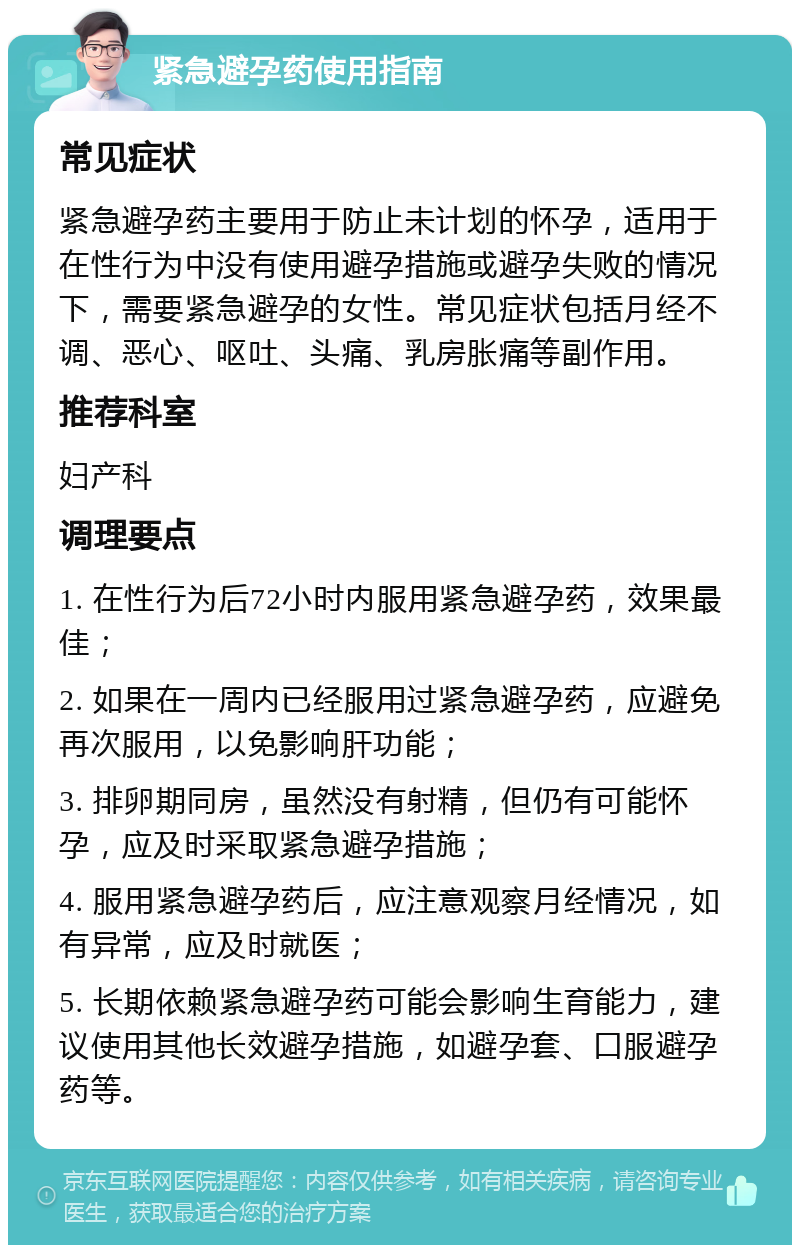 紧急避孕药使用指南 常见症状 紧急避孕药主要用于防止未计划的怀孕，适用于在性行为中没有使用避孕措施或避孕失败的情况下，需要紧急避孕的女性。常见症状包括月经不调、恶心、呕吐、头痛、乳房胀痛等副作用。 推荐科室 妇产科 调理要点 1. 在性行为后72小时内服用紧急避孕药，效果最佳； 2. 如果在一周内已经服用过紧急避孕药，应避免再次服用，以免影响肝功能； 3. 排卵期同房，虽然没有射精，但仍有可能怀孕，应及时采取紧急避孕措施； 4. 服用紧急避孕药后，应注意观察月经情况，如有异常，应及时就医； 5. 长期依赖紧急避孕药可能会影响生育能力，建议使用其他长效避孕措施，如避孕套、口服避孕药等。