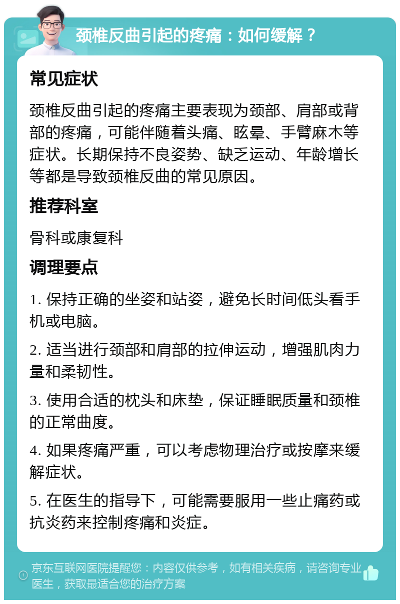 颈椎反曲引起的疼痛：如何缓解？ 常见症状 颈椎反曲引起的疼痛主要表现为颈部、肩部或背部的疼痛，可能伴随着头痛、眩晕、手臂麻木等症状。长期保持不良姿势、缺乏运动、年龄增长等都是导致颈椎反曲的常见原因。 推荐科室 骨科或康复科 调理要点 1. 保持正确的坐姿和站姿，避免长时间低头看手机或电脑。 2. 适当进行颈部和肩部的拉伸运动，增强肌肉力量和柔韧性。 3. 使用合适的枕头和床垫，保证睡眠质量和颈椎的正常曲度。 4. 如果疼痛严重，可以考虑物理治疗或按摩来缓解症状。 5. 在医生的指导下，可能需要服用一些止痛药或抗炎药来控制疼痛和炎症。