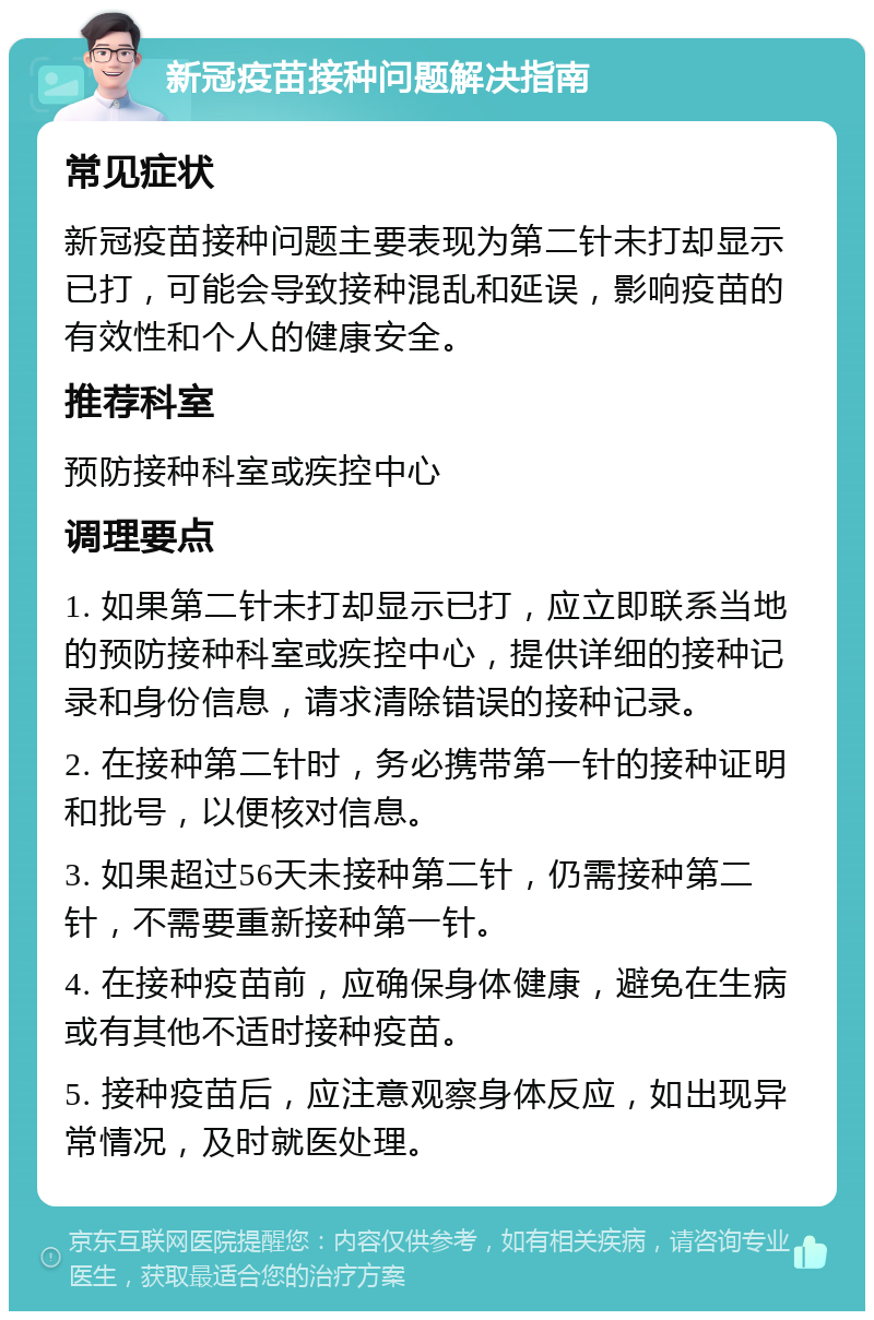 新冠疫苗接种问题解决指南 常见症状 新冠疫苗接种问题主要表现为第二针未打却显示已打，可能会导致接种混乱和延误，影响疫苗的有效性和个人的健康安全。 推荐科室 预防接种科室或疾控中心 调理要点 1. 如果第二针未打却显示已打，应立即联系当地的预防接种科室或疾控中心，提供详细的接种记录和身份信息，请求清除错误的接种记录。 2. 在接种第二针时，务必携带第一针的接种证明和批号，以便核对信息。 3. 如果超过56天未接种第二针，仍需接种第二针，不需要重新接种第一针。 4. 在接种疫苗前，应确保身体健康，避免在生病或有其他不适时接种疫苗。 5. 接种疫苗后，应注意观察身体反应，如出现异常情况，及时就医处理。