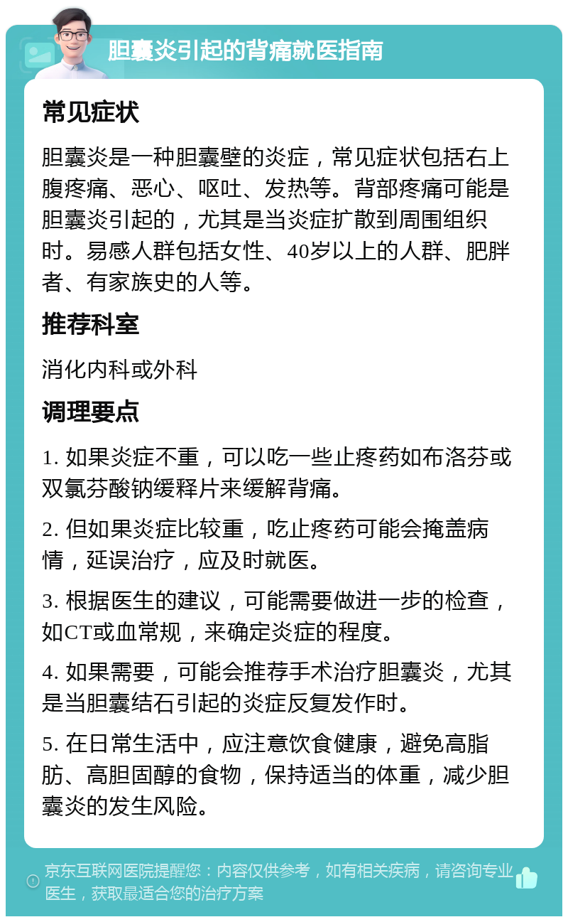 胆囊炎引起的背痛就医指南 常见症状 胆囊炎是一种胆囊壁的炎症，常见症状包括右上腹疼痛、恶心、呕吐、发热等。背部疼痛可能是胆囊炎引起的，尤其是当炎症扩散到周围组织时。易感人群包括女性、40岁以上的人群、肥胖者、有家族史的人等。 推荐科室 消化内科或外科 调理要点 1. 如果炎症不重，可以吃一些止疼药如布洛芬或双氯芬酸钠缓释片来缓解背痛。 2. 但如果炎症比较重，吃止疼药可能会掩盖病情，延误治疗，应及时就医。 3. 根据医生的建议，可能需要做进一步的检查，如CT或血常规，来确定炎症的程度。 4. 如果需要，可能会推荐手术治疗胆囊炎，尤其是当胆囊结石引起的炎症反复发作时。 5. 在日常生活中，应注意饮食健康，避免高脂肪、高胆固醇的食物，保持适当的体重，减少胆囊炎的发生风险。