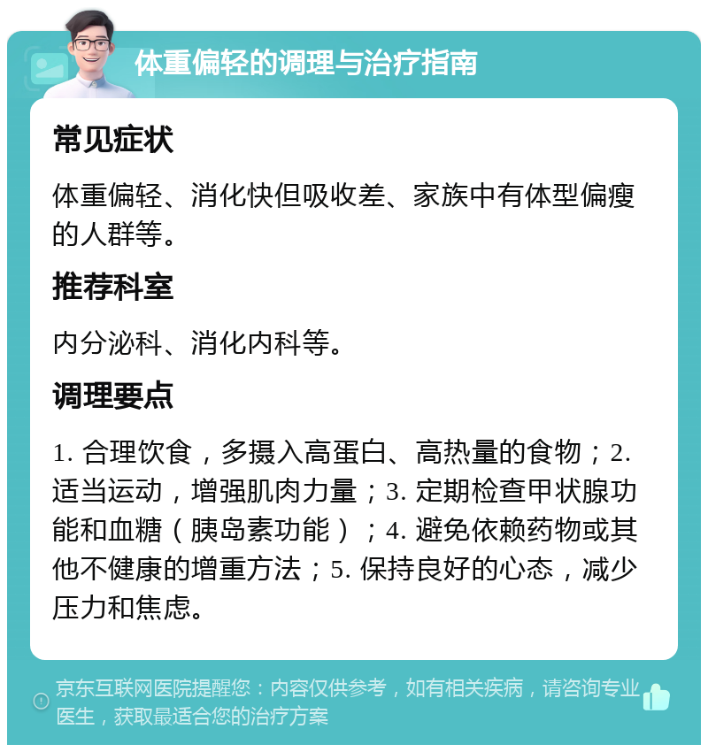 体重偏轻的调理与治疗指南 常见症状 体重偏轻、消化快但吸收差、家族中有体型偏瘦的人群等。 推荐科室 内分泌科、消化内科等。 调理要点 1. 合理饮食，多摄入高蛋白、高热量的食物；2. 适当运动，增强肌肉力量；3. 定期检查甲状腺功能和血糖（胰岛素功能）；4. 避免依赖药物或其他不健康的增重方法；5. 保持良好的心态，减少压力和焦虑。