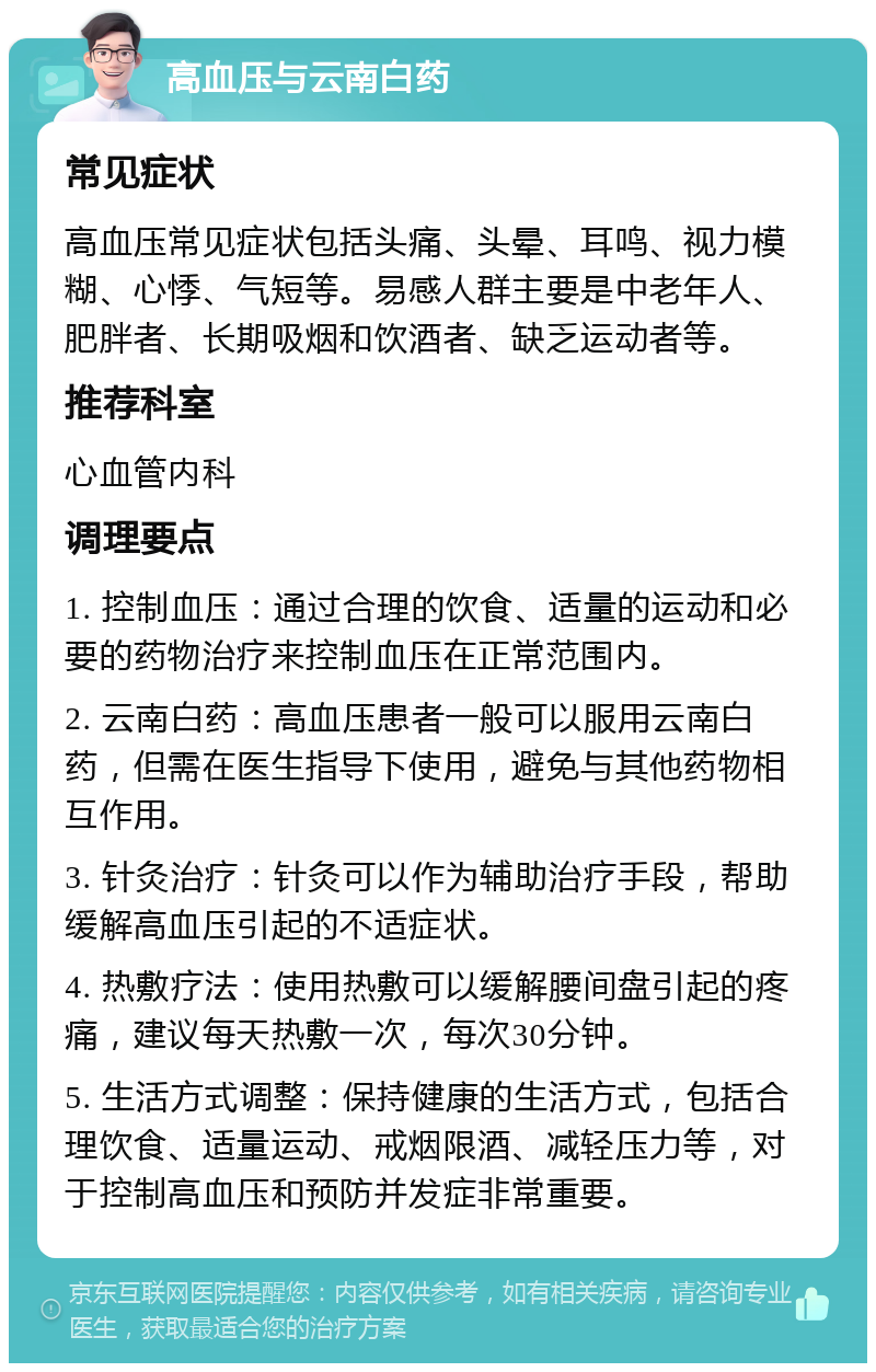 高血压与云南白药 常见症状 高血压常见症状包括头痛、头晕、耳鸣、视力模糊、心悸、气短等。易感人群主要是中老年人、肥胖者、长期吸烟和饮酒者、缺乏运动者等。 推荐科室 心血管内科 调理要点 1. 控制血压：通过合理的饮食、适量的运动和必要的药物治疗来控制血压在正常范围内。 2. 云南白药：高血压患者一般可以服用云南白药，但需在医生指导下使用，避免与其他药物相互作用。 3. 针灸治疗：针灸可以作为辅助治疗手段，帮助缓解高血压引起的不适症状。 4. 热敷疗法：使用热敷可以缓解腰间盘引起的疼痛，建议每天热敷一次，每次30分钟。 5. 生活方式调整：保持健康的生活方式，包括合理饮食、适量运动、戒烟限酒、减轻压力等，对于控制高血压和预防并发症非常重要。