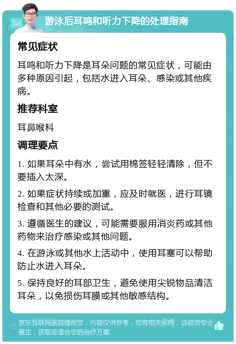 游泳后耳鸣和听力下降的处理指南 常见症状 耳鸣和听力下降是耳朵问题的常见症状，可能由多种原因引起，包括水进入耳朵、感染或其他疾病。 推荐科室 耳鼻喉科 调理要点 1. 如果耳朵中有水，尝试用棉签轻轻清除，但不要插入太深。 2. 如果症状持续或加重，应及时就医，进行耳镜检查和其他必要的测试。 3. 遵循医生的建议，可能需要服用消炎药或其他药物来治疗感染或其他问题。 4. 在游泳或其他水上活动中，使用耳塞可以帮助防止水进入耳朵。 5. 保持良好的耳部卫生，避免使用尖锐物品清洁耳朵，以免损伤耳膜或其他敏感结构。