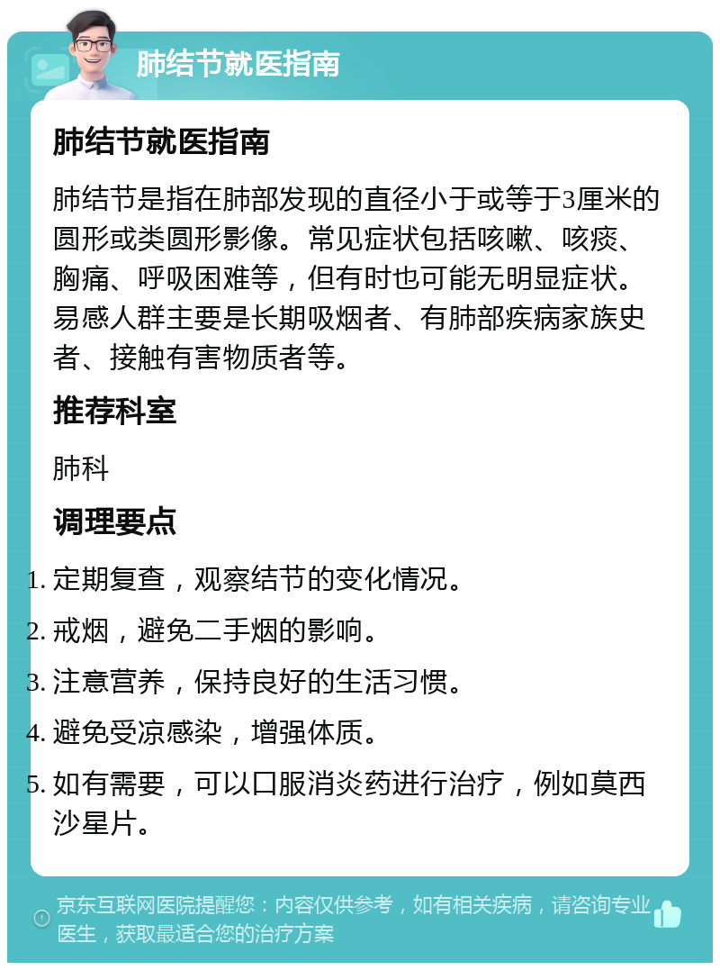 肺结节就医指南 肺结节就医指南 肺结节是指在肺部发现的直径小于或等于3厘米的圆形或类圆形影像。常见症状包括咳嗽、咳痰、胸痛、呼吸困难等，但有时也可能无明显症状。易感人群主要是长期吸烟者、有肺部疾病家族史者、接触有害物质者等。 推荐科室 肺科 调理要点 定期复查，观察结节的变化情况。 戒烟，避免二手烟的影响。 注意营养，保持良好的生活习惯。 避免受凉感染，增强体质。 如有需要，可以口服消炎药进行治疗，例如莫西沙星片。