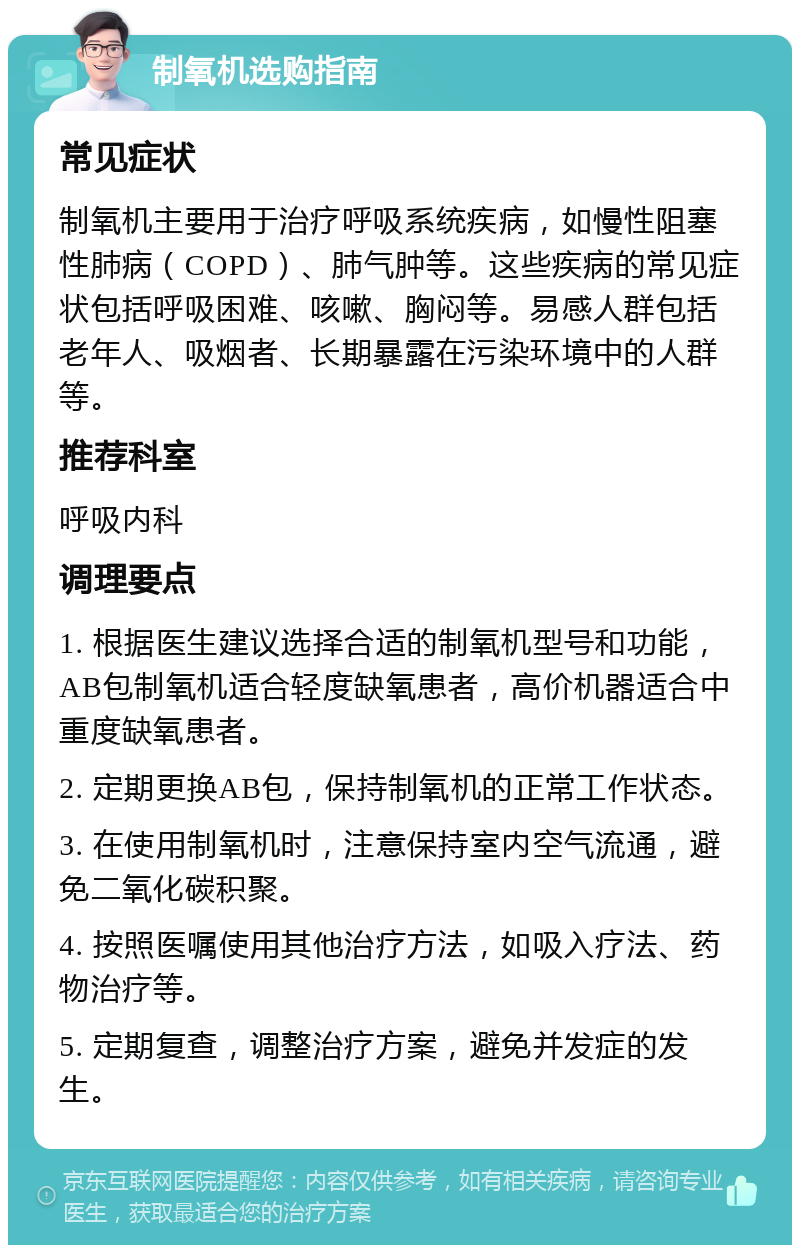 制氧机选购指南 常见症状 制氧机主要用于治疗呼吸系统疾病，如慢性阻塞性肺病（COPD）、肺气肿等。这些疾病的常见症状包括呼吸困难、咳嗽、胸闷等。易感人群包括老年人、吸烟者、长期暴露在污染环境中的人群等。 推荐科室 呼吸内科 调理要点 1. 根据医生建议选择合适的制氧机型号和功能，AB包制氧机适合轻度缺氧患者，高价机器适合中重度缺氧患者。 2. 定期更换AB包，保持制氧机的正常工作状态。 3. 在使用制氧机时，注意保持室内空气流通，避免二氧化碳积聚。 4. 按照医嘱使用其他治疗方法，如吸入疗法、药物治疗等。 5. 定期复查，调整治疗方案，避免并发症的发生。