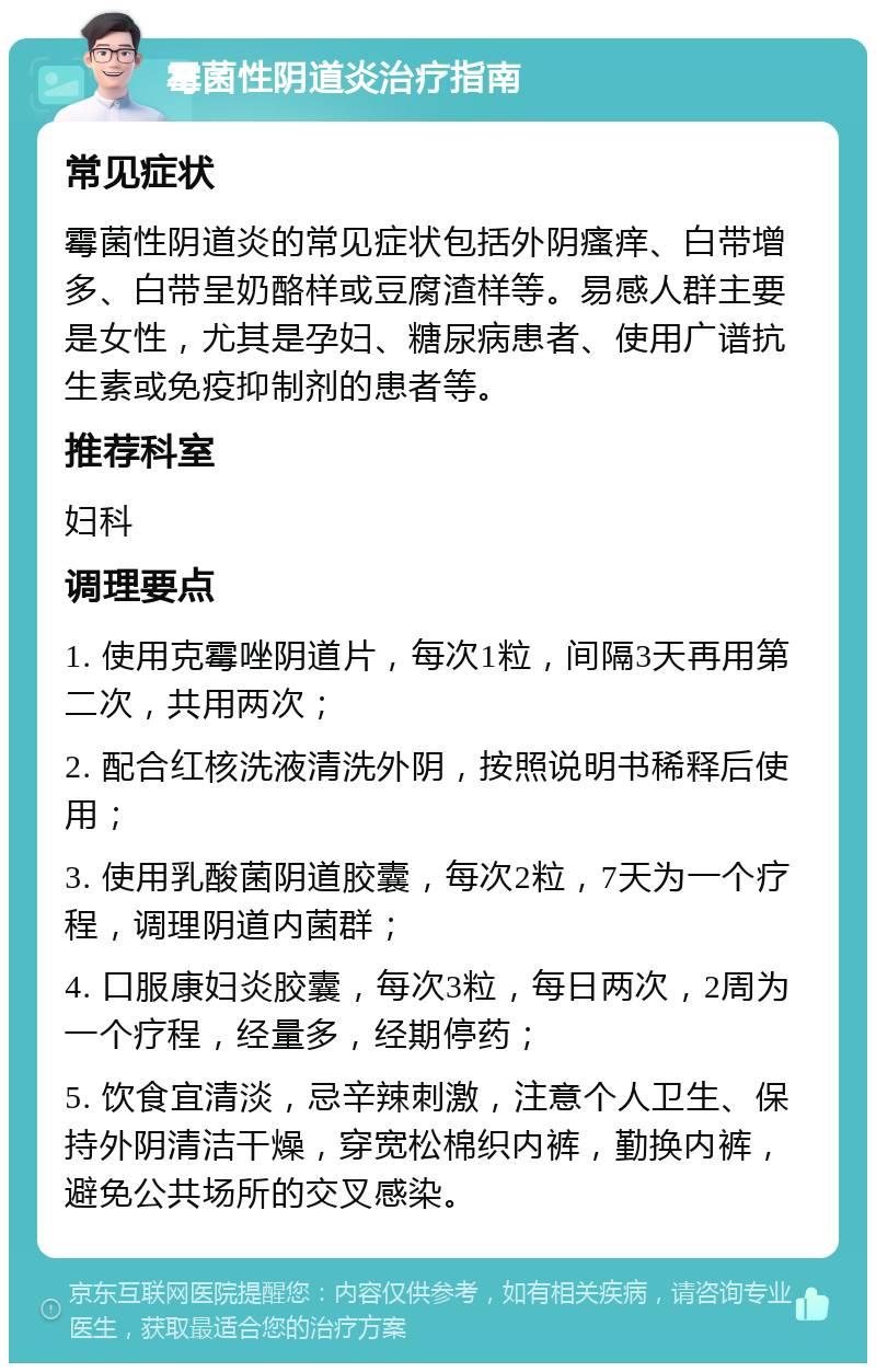 霉菌性阴道炎治疗指南 常见症状 霉菌性阴道炎的常见症状包括外阴瘙痒、白带增多、白带呈奶酪样或豆腐渣样等。易感人群主要是女性，尤其是孕妇、糖尿病患者、使用广谱抗生素或免疫抑制剂的患者等。 推荐科室 妇科 调理要点 1. 使用克霉唑阴道片，每次1粒，间隔3天再用第二次，共用两次； 2. 配合红核洗液清洗外阴，按照说明书稀释后使用； 3. 使用乳酸菌阴道胶囊，每次2粒，7天为一个疗程，调理阴道内菌群； 4. 口服康妇炎胶囊，每次3粒，每日两次，2周为一个疗程，经量多，经期停药； 5. 饮食宜清淡，忌辛辣刺激，注意个人卫生、保持外阴清洁干燥，穿宽松棉织内裤，勤换内裤，避免公共场所的交叉感染。