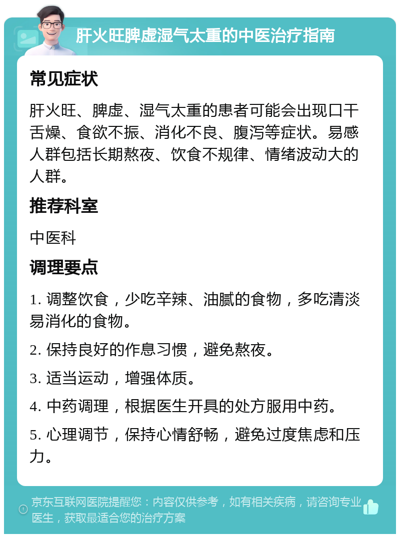 肝火旺脾虚湿气太重的中医治疗指南 常见症状 肝火旺、脾虚、湿气太重的患者可能会出现口干舌燥、食欲不振、消化不良、腹泻等症状。易感人群包括长期熬夜、饮食不规律、情绪波动大的人群。 推荐科室 中医科 调理要点 1. 调整饮食，少吃辛辣、油腻的食物，多吃清淡易消化的食物。 2. 保持良好的作息习惯，避免熬夜。 3. 适当运动，增强体质。 4. 中药调理，根据医生开具的处方服用中药。 5. 心理调节，保持心情舒畅，避免过度焦虑和压力。