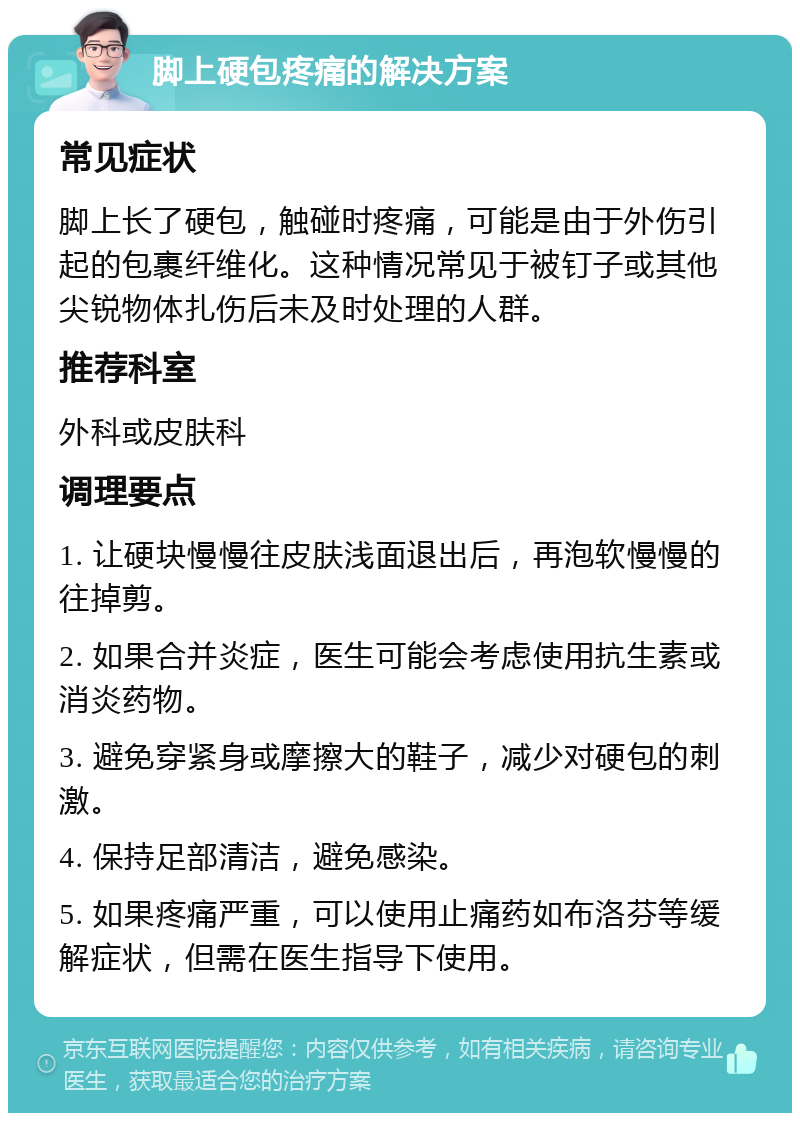 脚上硬包疼痛的解决方案 常见症状 脚上长了硬包，触碰时疼痛，可能是由于外伤引起的包裹纤维化。这种情况常见于被钉子或其他尖锐物体扎伤后未及时处理的人群。 推荐科室 外科或皮肤科 调理要点 1. 让硬块慢慢往皮肤浅面退出后，再泡软慢慢的往掉剪。 2. 如果合并炎症，医生可能会考虑使用抗生素或消炎药物。 3. 避免穿紧身或摩擦大的鞋子，减少对硬包的刺激。 4. 保持足部清洁，避免感染。 5. 如果疼痛严重，可以使用止痛药如布洛芬等缓解症状，但需在医生指导下使用。