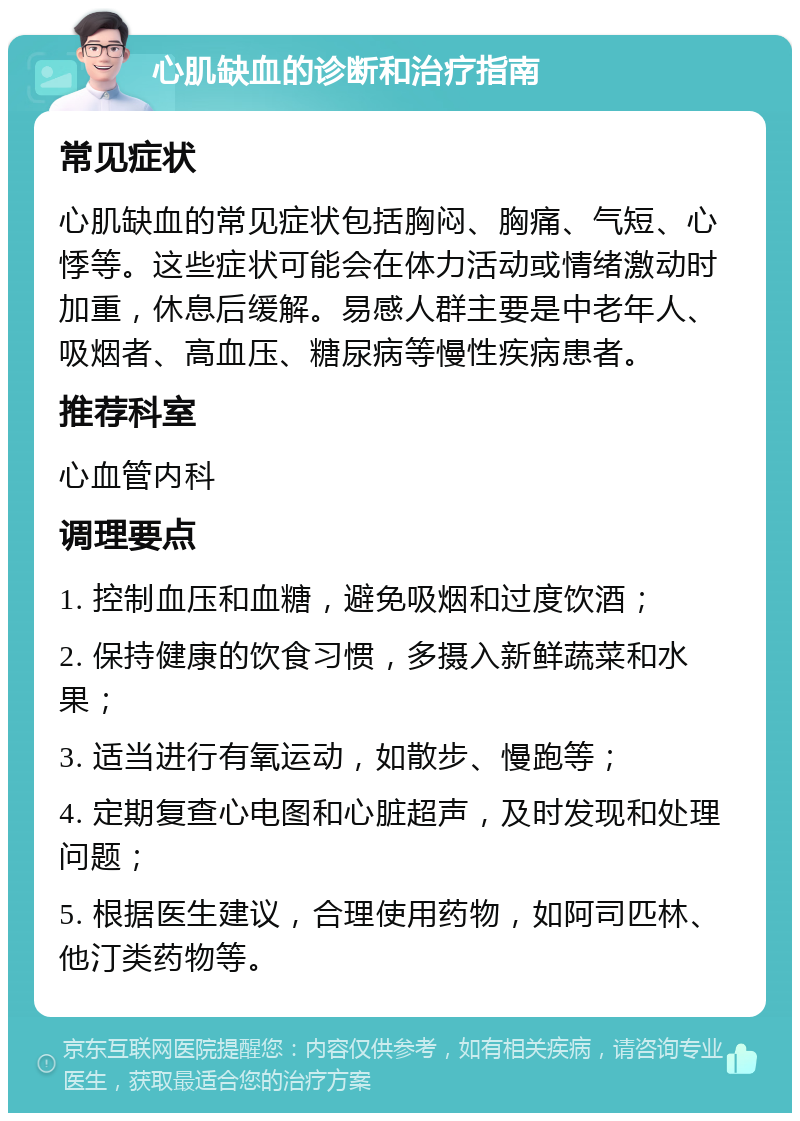 心肌缺血的诊断和治疗指南 常见症状 心肌缺血的常见症状包括胸闷、胸痛、气短、心悸等。这些症状可能会在体力活动或情绪激动时加重，休息后缓解。易感人群主要是中老年人、吸烟者、高血压、糖尿病等慢性疾病患者。 推荐科室 心血管内科 调理要点 1. 控制血压和血糖，避免吸烟和过度饮酒； 2. 保持健康的饮食习惯，多摄入新鲜蔬菜和水果； 3. 适当进行有氧运动，如散步、慢跑等； 4. 定期复查心电图和心脏超声，及时发现和处理问题； 5. 根据医生建议，合理使用药物，如阿司匹林、他汀类药物等。