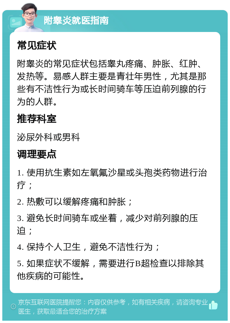 附睾炎就医指南 常见症状 附睾炎的常见症状包括睾丸疼痛、肿胀、红肿、发热等。易感人群主要是青壮年男性，尤其是那些有不洁性行为或长时间骑车等压迫前列腺的行为的人群。 推荐科室 泌尿外科或男科 调理要点 1. 使用抗生素如左氧氟沙星或头孢类药物进行治疗； 2. 热敷可以缓解疼痛和肿胀； 3. 避免长时间骑车或坐着，减少对前列腺的压迫； 4. 保持个人卫生，避免不洁性行为； 5. 如果症状不缓解，需要进行B超检查以排除其他疾病的可能性。