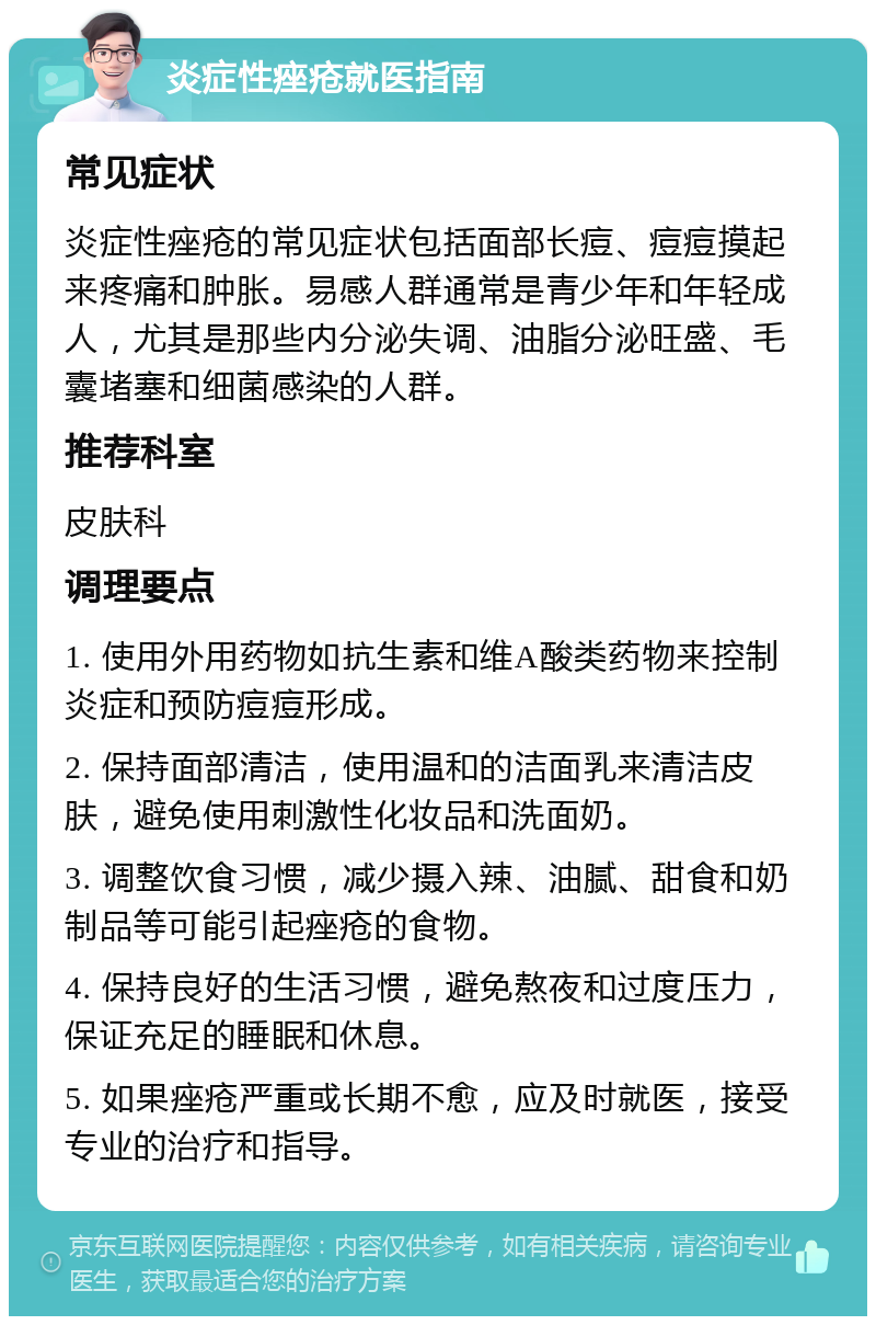 炎症性痤疮就医指南 常见症状 炎症性痤疮的常见症状包括面部长痘、痘痘摸起来疼痛和肿胀。易感人群通常是青少年和年轻成人，尤其是那些内分泌失调、油脂分泌旺盛、毛囊堵塞和细菌感染的人群。 推荐科室 皮肤科 调理要点 1. 使用外用药物如抗生素和维A酸类药物来控制炎症和预防痘痘形成。 2. 保持面部清洁，使用温和的洁面乳来清洁皮肤，避免使用刺激性化妆品和洗面奶。 3. 调整饮食习惯，减少摄入辣、油腻、甜食和奶制品等可能引起痤疮的食物。 4. 保持良好的生活习惯，避免熬夜和过度压力，保证充足的睡眠和休息。 5. 如果痤疮严重或长期不愈，应及时就医，接受专业的治疗和指导。