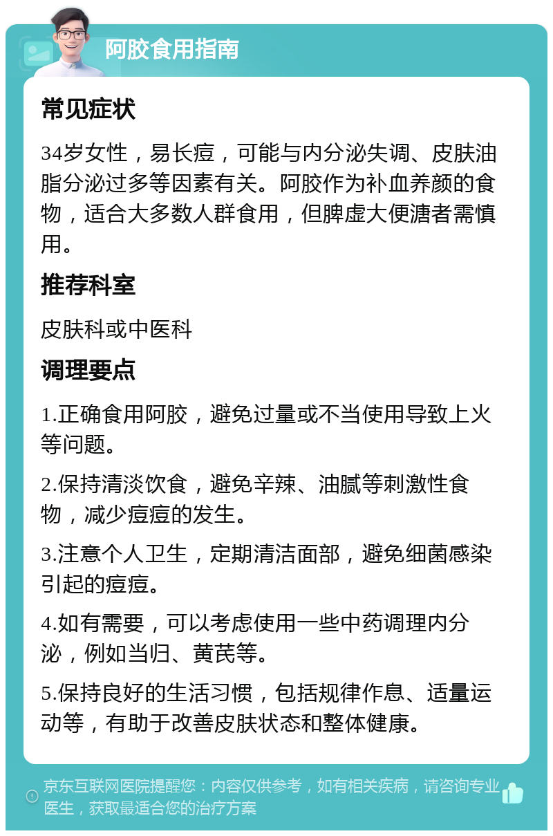 阿胶食用指南 常见症状 34岁女性，易长痘，可能与内分泌失调、皮肤油脂分泌过多等因素有关。阿胶作为补血养颜的食物，适合大多数人群食用，但脾虚大便溏者需慎用。 推荐科室 皮肤科或中医科 调理要点 1.正确食用阿胶，避免过量或不当使用导致上火等问题。 2.保持清淡饮食，避免辛辣、油腻等刺激性食物，减少痘痘的发生。 3.注意个人卫生，定期清洁面部，避免细菌感染引起的痘痘。 4.如有需要，可以考虑使用一些中药调理内分泌，例如当归、黄芪等。 5.保持良好的生活习惯，包括规律作息、适量运动等，有助于改善皮肤状态和整体健康。