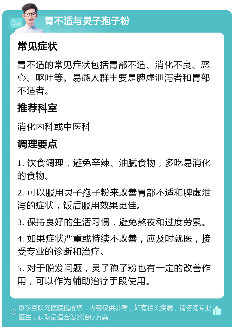 胃不适与灵子孢子粉 常见症状 胃不适的常见症状包括胃部不适、消化不良、恶心、呕吐等。易感人群主要是脾虚泄泻者和胃部不适者。 推荐科室 消化内科或中医科 调理要点 1. 饮食调理，避免辛辣、油腻食物，多吃易消化的食物。 2. 可以服用灵子孢子粉来改善胃部不适和脾虚泄泻的症状，饭后服用效果更佳。 3. 保持良好的生活习惯，避免熬夜和过度劳累。 4. 如果症状严重或持续不改善，应及时就医，接受专业的诊断和治疗。 5. 对于脱发问题，灵子孢子粉也有一定的改善作用，可以作为辅助治疗手段使用。