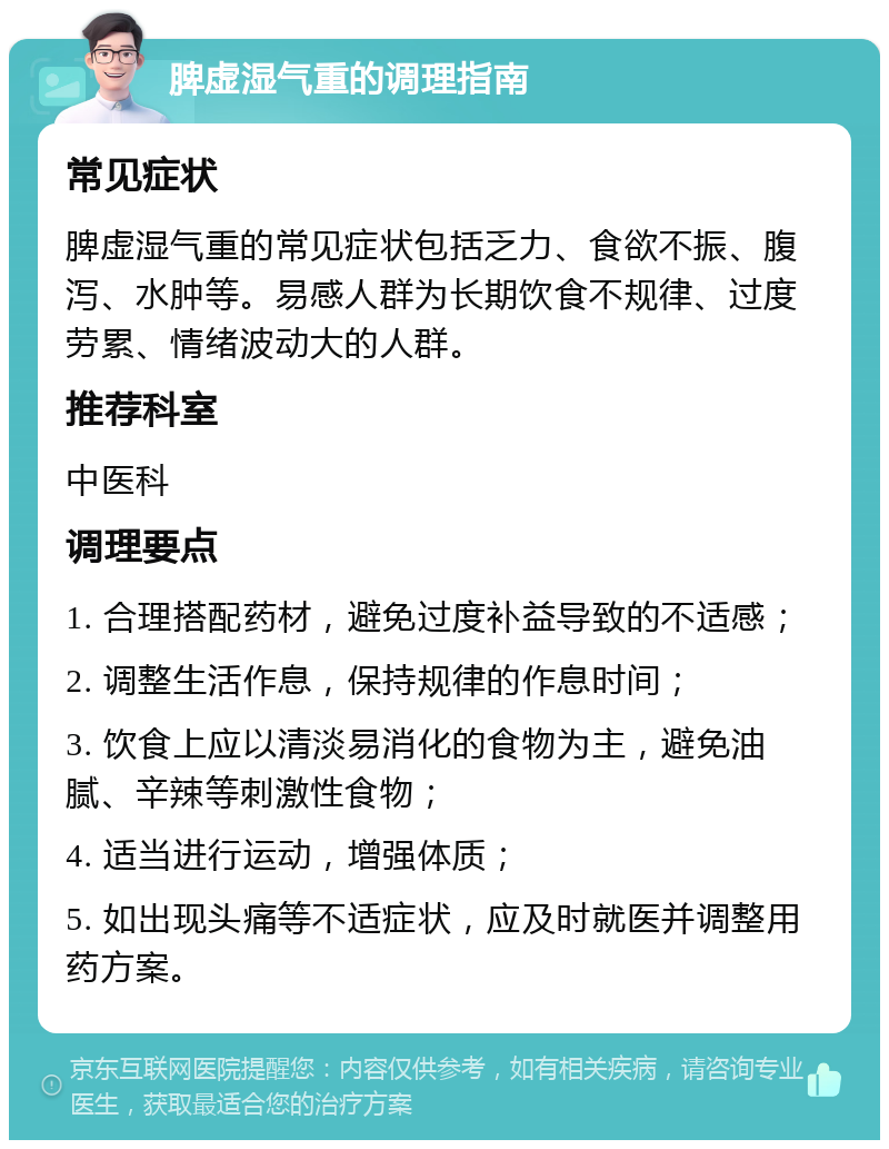 脾虚湿气重的调理指南 常见症状 脾虚湿气重的常见症状包括乏力、食欲不振、腹泻、水肿等。易感人群为长期饮食不规律、过度劳累、情绪波动大的人群。 推荐科室 中医科 调理要点 1. 合理搭配药材，避免过度补益导致的不适感； 2. 调整生活作息，保持规律的作息时间； 3. 饮食上应以清淡易消化的食物为主，避免油腻、辛辣等刺激性食物； 4. 适当进行运动，增强体质； 5. 如出现头痛等不适症状，应及时就医并调整用药方案。