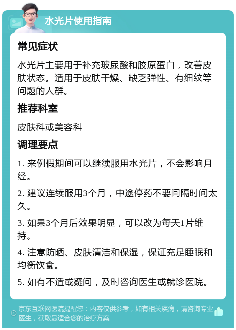 水光片使用指南 常见症状 水光片主要用于补充玻尿酸和胶原蛋白，改善皮肤状态。适用于皮肤干燥、缺乏弹性、有细纹等问题的人群。 推荐科室 皮肤科或美容科 调理要点 1. 来例假期间可以继续服用水光片，不会影响月经。 2. 建议连续服用3个月，中途停药不要间隔时间太久。 3. 如果3个月后效果明显，可以改为每天1片维持。 4. 注意防晒、皮肤清洁和保湿，保证充足睡眠和均衡饮食。 5. 如有不适或疑问，及时咨询医生或就诊医院。