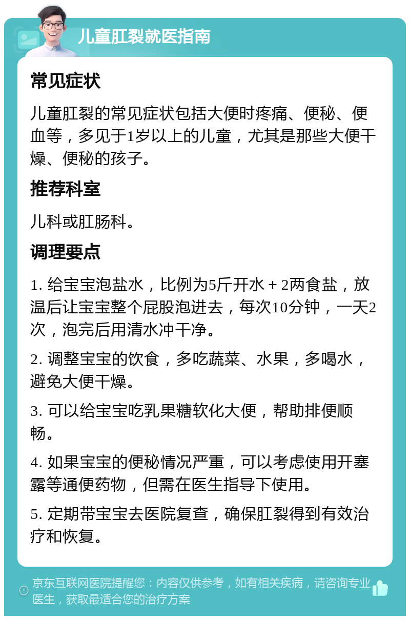 儿童肛裂就医指南 常见症状 儿童肛裂的常见症状包括大便时疼痛、便秘、便血等，多见于1岁以上的儿童，尤其是那些大便干燥、便秘的孩子。 推荐科室 儿科或肛肠科。 调理要点 1. 给宝宝泡盐水，比例为5斤开水＋2两食盐，放温后让宝宝整个屁股泡进去，每次10分钟，一天2次，泡完后用清水冲干净。 2. 调整宝宝的饮食，多吃蔬菜、水果，多喝水，避免大便干燥。 3. 可以给宝宝吃乳果糖软化大便，帮助排便顺畅。 4. 如果宝宝的便秘情况严重，可以考虑使用开塞露等通便药物，但需在医生指导下使用。 5. 定期带宝宝去医院复查，确保肛裂得到有效治疗和恢复。