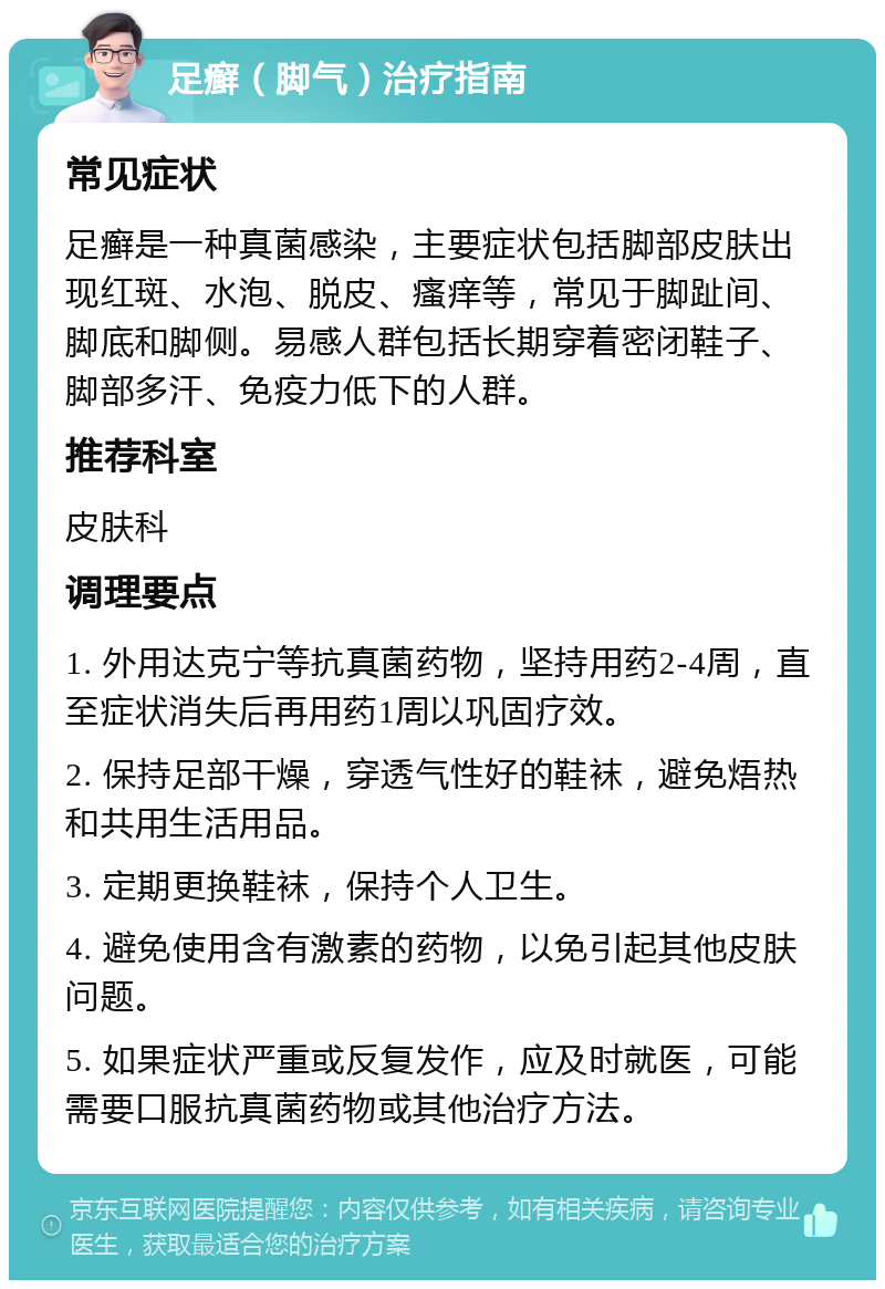 足癣（脚气）治疗指南 常见症状 足癣是一种真菌感染，主要症状包括脚部皮肤出现红斑、水泡、脱皮、瘙痒等，常见于脚趾间、脚底和脚侧。易感人群包括长期穿着密闭鞋子、脚部多汗、免疫力低下的人群。 推荐科室 皮肤科 调理要点 1. 外用达克宁等抗真菌药物，坚持用药2-4周，直至症状消失后再用药1周以巩固疗效。 2. 保持足部干燥，穿透气性好的鞋袜，避免焐热和共用生活用品。 3. 定期更换鞋袜，保持个人卫生。 4. 避免使用含有激素的药物，以免引起其他皮肤问题。 5. 如果症状严重或反复发作，应及时就医，可能需要口服抗真菌药物或其他治疗方法。