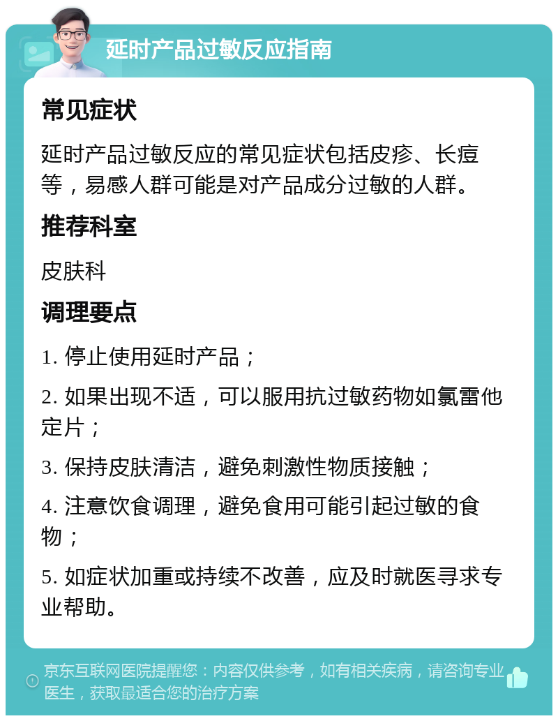 延时产品过敏反应指南 常见症状 延时产品过敏反应的常见症状包括皮疹、长痘等，易感人群可能是对产品成分过敏的人群。 推荐科室 皮肤科 调理要点 1. 停止使用延时产品； 2. 如果出现不适，可以服用抗过敏药物如氯雷他定片； 3. 保持皮肤清洁，避免刺激性物质接触； 4. 注意饮食调理，避免食用可能引起过敏的食物； 5. 如症状加重或持续不改善，应及时就医寻求专业帮助。