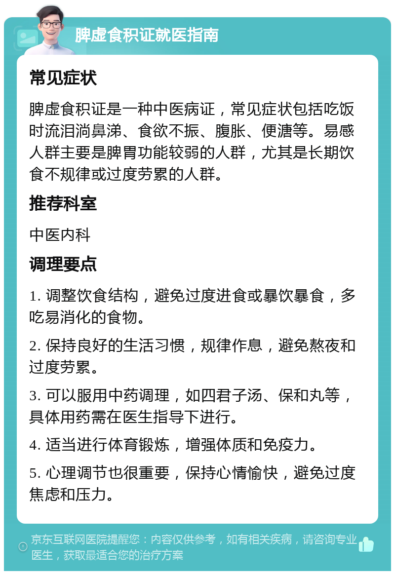 脾虚食积证就医指南 常见症状 脾虚食积证是一种中医病证，常见症状包括吃饭时流泪淌鼻涕、食欲不振、腹胀、便溏等。易感人群主要是脾胃功能较弱的人群，尤其是长期饮食不规律或过度劳累的人群。 推荐科室 中医内科 调理要点 1. 调整饮食结构，避免过度进食或暴饮暴食，多吃易消化的食物。 2. 保持良好的生活习惯，规律作息，避免熬夜和过度劳累。 3. 可以服用中药调理，如四君子汤、保和丸等，具体用药需在医生指导下进行。 4. 适当进行体育锻炼，增强体质和免疫力。 5. 心理调节也很重要，保持心情愉快，避免过度焦虑和压力。