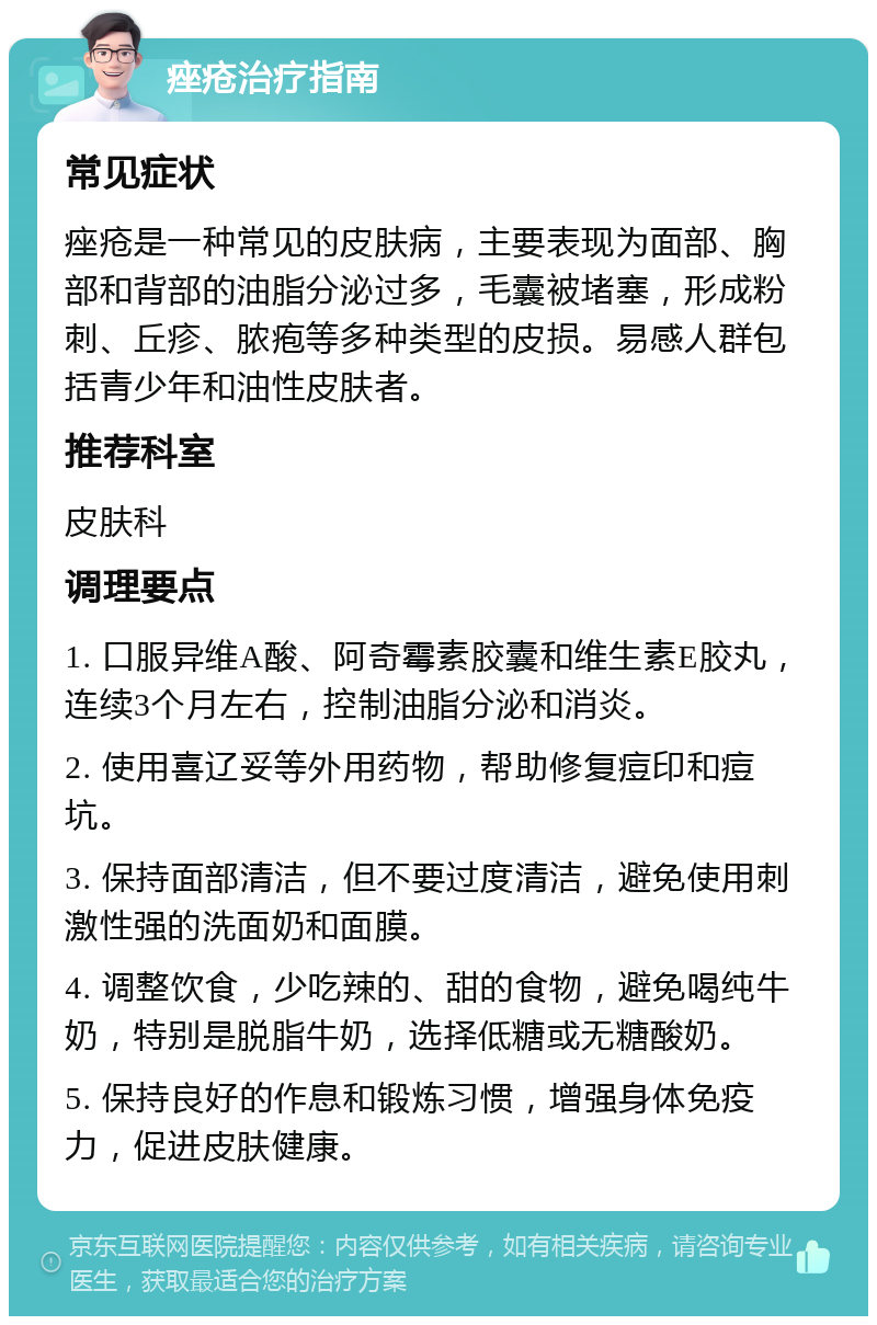 痤疮治疗指南 常见症状 痤疮是一种常见的皮肤病，主要表现为面部、胸部和背部的油脂分泌过多，毛囊被堵塞，形成粉刺、丘疹、脓疱等多种类型的皮损。易感人群包括青少年和油性皮肤者。 推荐科室 皮肤科 调理要点 1. 口服异维A酸、阿奇霉素胶囊和维生素E胶丸，连续3个月左右，控制油脂分泌和消炎。 2. 使用喜辽妥等外用药物，帮助修复痘印和痘坑。 3. 保持面部清洁，但不要过度清洁，避免使用刺激性强的洗面奶和面膜。 4. 调整饮食，少吃辣的、甜的食物，避免喝纯牛奶，特别是脱脂牛奶，选择低糖或无糖酸奶。 5. 保持良好的作息和锻炼习惯，增强身体免疫力，促进皮肤健康。