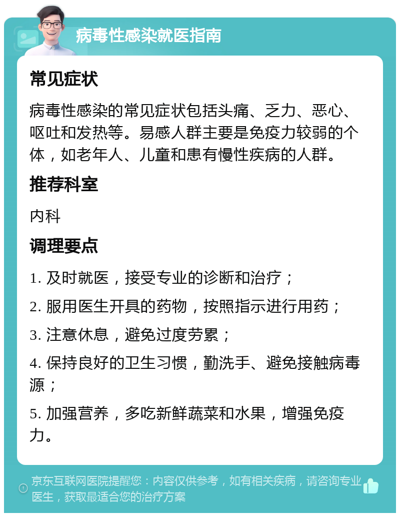 病毒性感染就医指南 常见症状 病毒性感染的常见症状包括头痛、乏力、恶心、呕吐和发热等。易感人群主要是免疫力较弱的个体，如老年人、儿童和患有慢性疾病的人群。 推荐科室 内科 调理要点 1. 及时就医，接受专业的诊断和治疗； 2. 服用医生开具的药物，按照指示进行用药； 3. 注意休息，避免过度劳累； 4. 保持良好的卫生习惯，勤洗手、避免接触病毒源； 5. 加强营养，多吃新鲜蔬菜和水果，增强免疫力。