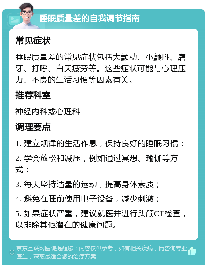 睡眠质量差的自我调节指南 常见症状 睡眠质量差的常见症状包括大颤动、小颤抖、磨牙、打呼、白天疲劳等。这些症状可能与心理压力、不良的生活习惯等因素有关。 推荐科室 神经内科或心理科 调理要点 1. 建立规律的生活作息，保持良好的睡眠习惯； 2. 学会放松和减压，例如通过冥想、瑜伽等方式； 3. 每天坚持适量的运动，提高身体素质； 4. 避免在睡前使用电子设备，减少刺激； 5. 如果症状严重，建议就医并进行头颅CT检查，以排除其他潜在的健康问题。