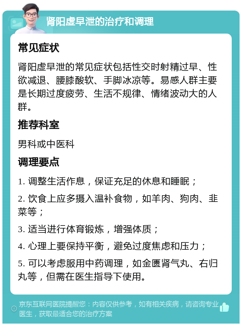 肾阳虚早泄的治疗和调理 常见症状 肾阳虚早泄的常见症状包括性交时射精过早、性欲减退、腰膝酸软、手脚冰凉等。易感人群主要是长期过度疲劳、生活不规律、情绪波动大的人群。 推荐科室 男科或中医科 调理要点 1. 调整生活作息，保证充足的休息和睡眠； 2. 饮食上应多摄入温补食物，如羊肉、狗肉、韭菜等； 3. 适当进行体育锻炼，增强体质； 4. 心理上要保持平衡，避免过度焦虑和压力； 5. 可以考虑服用中药调理，如金匮肾气丸、右归丸等，但需在医生指导下使用。