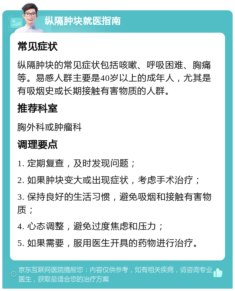 纵隔肿块就医指南 常见症状 纵隔肿块的常见症状包括咳嗽、呼吸困难、胸痛等。易感人群主要是40岁以上的成年人，尤其是有吸烟史或长期接触有害物质的人群。 推荐科室 胸外科或肿瘤科 调理要点 1. 定期复查，及时发现问题； 2. 如果肿块变大或出现症状，考虑手术治疗； 3. 保持良好的生活习惯，避免吸烟和接触有害物质； 4. 心态调整，避免过度焦虑和压力； 5. 如果需要，服用医生开具的药物进行治疗。