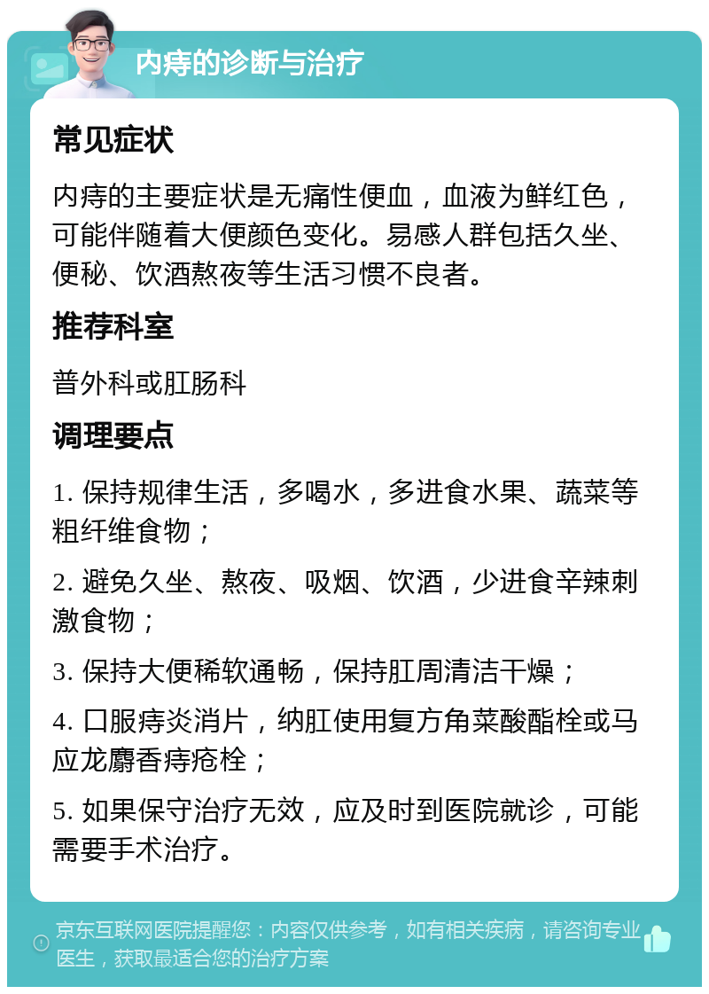 内痔的诊断与治疗 常见症状 内痔的主要症状是无痛性便血，血液为鲜红色，可能伴随着大便颜色变化。易感人群包括久坐、便秘、饮酒熬夜等生活习惯不良者。 推荐科室 普外科或肛肠科 调理要点 1. 保持规律生活，多喝水，多进食水果、蔬菜等粗纤维食物； 2. 避免久坐、熬夜、吸烟、饮酒，少进食辛辣刺激食物； 3. 保持大便稀软通畅，保持肛周清洁干燥； 4. 口服痔炎消片，纳肛使用复方角菜酸酯栓或马应龙麝香痔疮栓； 5. 如果保守治疗无效，应及时到医院就诊，可能需要手术治疗。