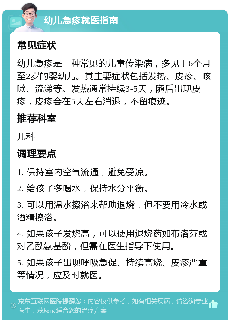 幼儿急疹就医指南 常见症状 幼儿急疹是一种常见的儿童传染病，多见于6个月至2岁的婴幼儿。其主要症状包括发热、皮疹、咳嗽、流涕等。发热通常持续3-5天，随后出现皮疹，皮疹会在5天左右消退，不留痕迹。 推荐科室 儿科 调理要点 1. 保持室内空气流通，避免受凉。 2. 给孩子多喝水，保持水分平衡。 3. 可以用温水擦浴来帮助退烧，但不要用冷水或酒精擦浴。 4. 如果孩子发烧高，可以使用退烧药如布洛芬或对乙酰氨基酚，但需在医生指导下使用。 5. 如果孩子出现呼吸急促、持续高烧、皮疹严重等情况，应及时就医。