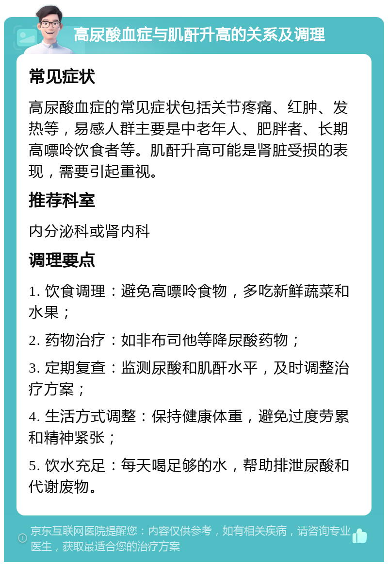 高尿酸血症与肌酐升高的关系及调理 常见症状 高尿酸血症的常见症状包括关节疼痛、红肿、发热等，易感人群主要是中老年人、肥胖者、长期高嘌呤饮食者等。肌酐升高可能是肾脏受损的表现，需要引起重视。 推荐科室 内分泌科或肾内科 调理要点 1. 饮食调理：避免高嘌呤食物，多吃新鲜蔬菜和水果； 2. 药物治疗：如非布司他等降尿酸药物； 3. 定期复查：监测尿酸和肌酐水平，及时调整治疗方案； 4. 生活方式调整：保持健康体重，避免过度劳累和精神紧张； 5. 饮水充足：每天喝足够的水，帮助排泄尿酸和代谢废物。