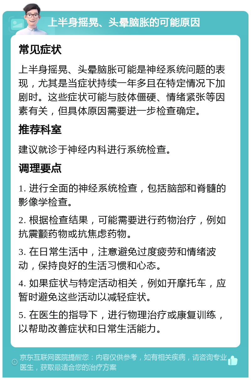 上半身摇晃、头晕脑胀的可能原因 常见症状 上半身摇晃、头晕脑胀可能是神经系统问题的表现，尤其是当症状持续一年多且在特定情况下加剧时。这些症状可能与肢体僵硬、情绪紧张等因素有关，但具体原因需要进一步检查确定。 推荐科室 建议就诊于神经内科进行系统检查。 调理要点 1. 进行全面的神经系统检查，包括脑部和脊髓的影像学检查。 2. 根据检查结果，可能需要进行药物治疗，例如抗震颤药物或抗焦虑药物。 3. 在日常生活中，注意避免过度疲劳和情绪波动，保持良好的生活习惯和心态。 4. 如果症状与特定活动相关，例如开摩托车，应暂时避免这些活动以减轻症状。 5. 在医生的指导下，进行物理治疗或康复训练，以帮助改善症状和日常生活能力。