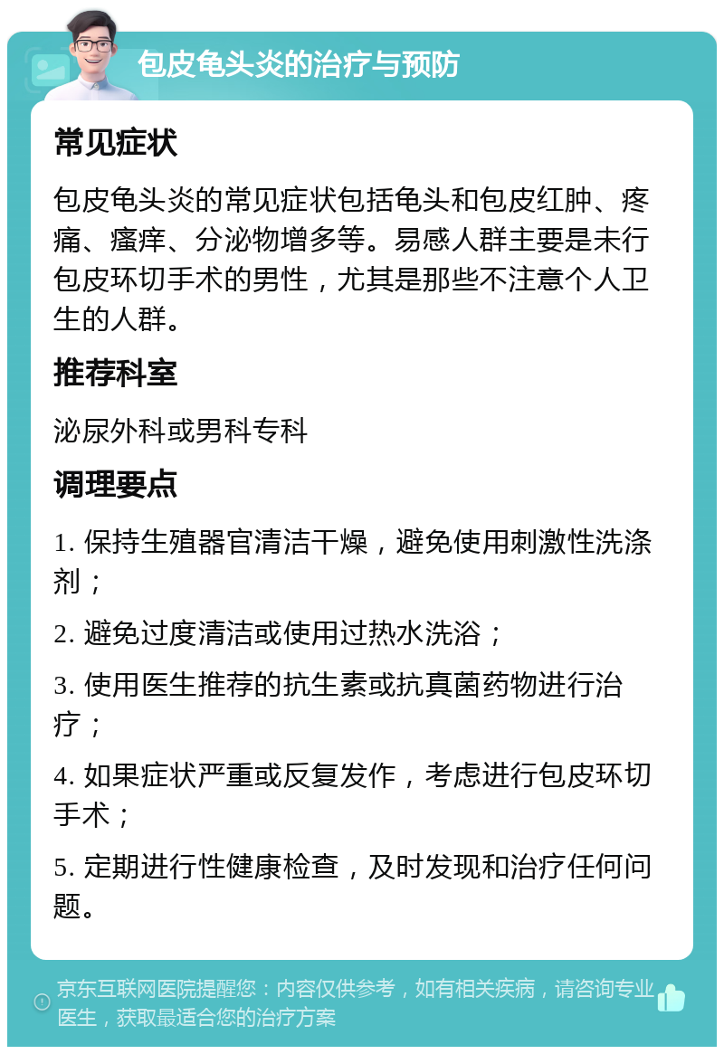 包皮龟头炎的治疗与预防 常见症状 包皮龟头炎的常见症状包括龟头和包皮红肿、疼痛、瘙痒、分泌物增多等。易感人群主要是未行包皮环切手术的男性，尤其是那些不注意个人卫生的人群。 推荐科室 泌尿外科或男科专科 调理要点 1. 保持生殖器官清洁干燥，避免使用刺激性洗涤剂； 2. 避免过度清洁或使用过热水洗浴； 3. 使用医生推荐的抗生素或抗真菌药物进行治疗； 4. 如果症状严重或反复发作，考虑进行包皮环切手术； 5. 定期进行性健康检查，及时发现和治疗任何问题。