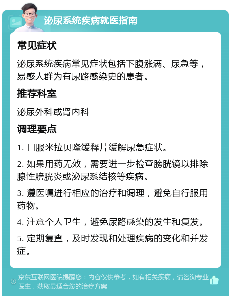 泌尿系统疾病就医指南 常见症状 泌尿系统疾病常见症状包括下腹涨满、尿急等，易感人群为有尿路感染史的患者。 推荐科室 泌尿外科或肾内科 调理要点 1. 口服米拉贝隆缓释片缓解尿急症状。 2. 如果用药无效，需要进一步检查膀胱镜以排除腺性膀胱炎或泌尿系结核等疾病。 3. 遵医嘱进行相应的治疗和调理，避免自行服用药物。 4. 注意个人卫生，避免尿路感染的发生和复发。 5. 定期复查，及时发现和处理疾病的变化和并发症。