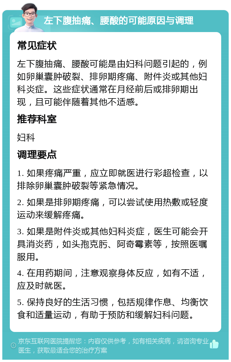 左下腹抽痛、腰酸的可能原因与调理 常见症状 左下腹抽痛、腰酸可能是由妇科问题引起的，例如卵巢囊肿破裂、排卵期疼痛、附件炎或其他妇科炎症。这些症状通常在月经前后或排卵期出现，且可能伴随着其他不适感。 推荐科室 妇科 调理要点 1. 如果疼痛严重，应立即就医进行彩超检查，以排除卵巢囊肿破裂等紧急情况。 2. 如果是排卵期疼痛，可以尝试使用热敷或轻度运动来缓解疼痛。 3. 如果是附件炎或其他妇科炎症，医生可能会开具消炎药，如头孢克肟、阿奇霉素等，按照医嘱服用。 4. 在用药期间，注意观察身体反应，如有不适，应及时就医。 5. 保持良好的生活习惯，包括规律作息、均衡饮食和适量运动，有助于预防和缓解妇科问题。