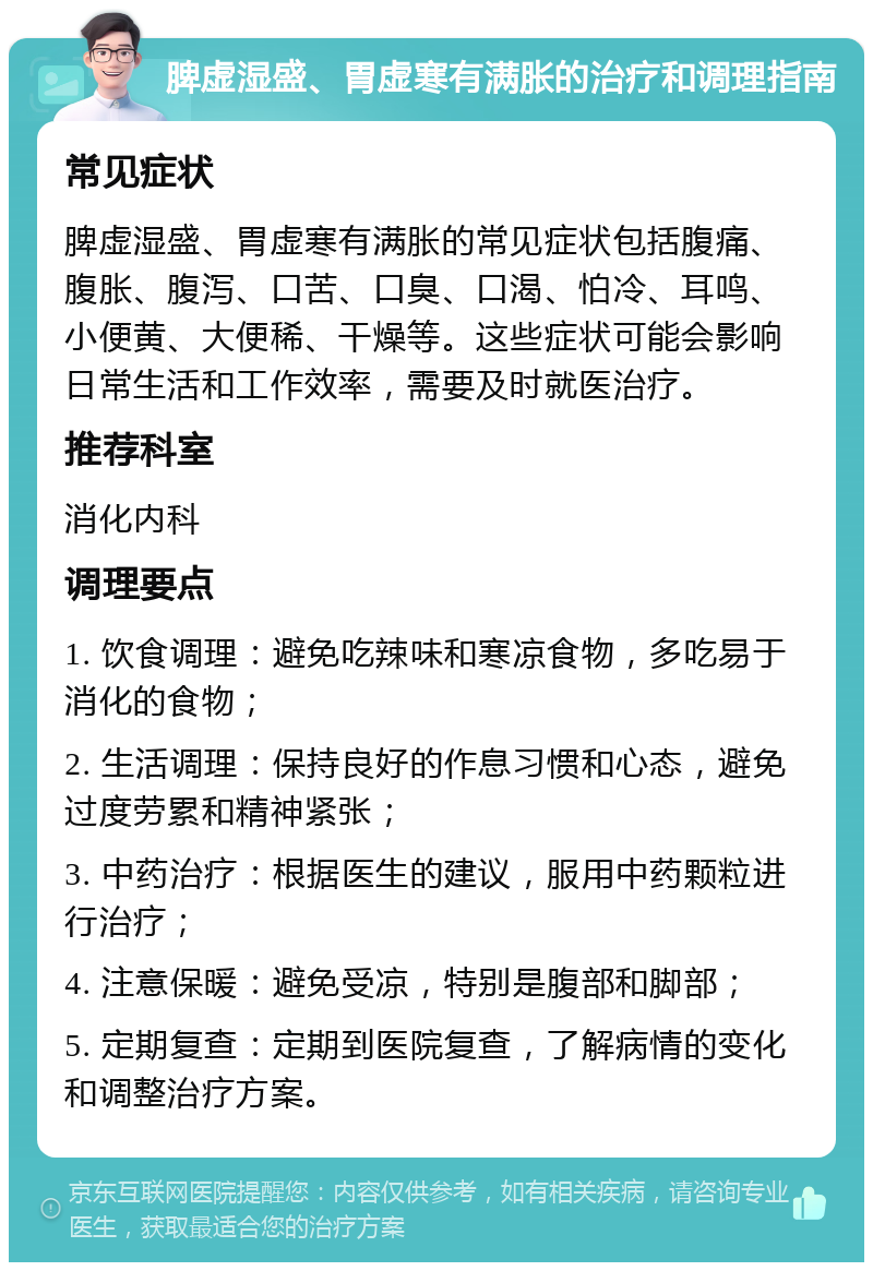 脾虚湿盛、胃虚寒有满胀的治疗和调理指南 常见症状 脾虚湿盛、胃虚寒有满胀的常见症状包括腹痛、腹胀、腹泻、口苦、口臭、口渴、怕冷、耳鸣、小便黄、大便稀、干燥等。这些症状可能会影响日常生活和工作效率，需要及时就医治疗。 推荐科室 消化内科 调理要点 1. 饮食调理：避免吃辣味和寒凉食物，多吃易于消化的食物； 2. 生活调理：保持良好的作息习惯和心态，避免过度劳累和精神紧张； 3. 中药治疗：根据医生的建议，服用中药颗粒进行治疗； 4. 注意保暖：避免受凉，特别是腹部和脚部； 5. 定期复查：定期到医院复查，了解病情的变化和调整治疗方案。