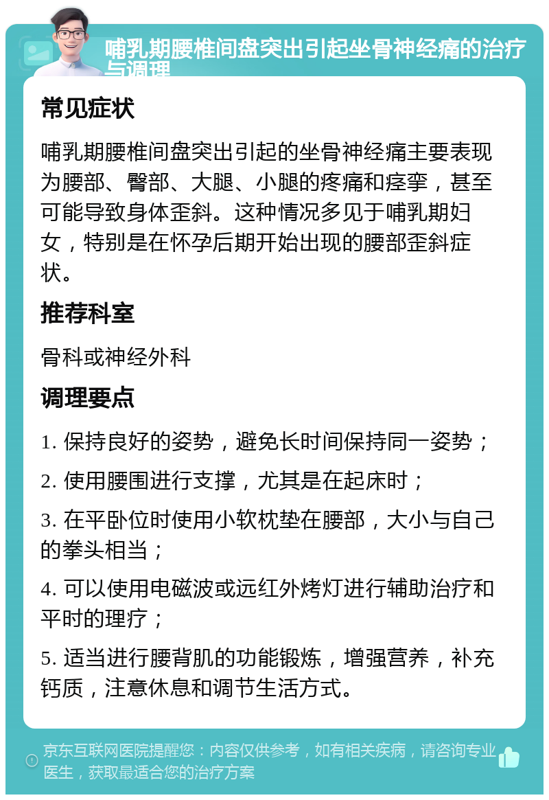 哺乳期腰椎间盘突出引起坐骨神经痛的治疗与调理 常见症状 哺乳期腰椎间盘突出引起的坐骨神经痛主要表现为腰部、臀部、大腿、小腿的疼痛和痉挛，甚至可能导致身体歪斜。这种情况多见于哺乳期妇女，特别是在怀孕后期开始出现的腰部歪斜症状。 推荐科室 骨科或神经外科 调理要点 1. 保持良好的姿势，避免长时间保持同一姿势； 2. 使用腰围进行支撑，尤其是在起床时； 3. 在平卧位时使用小软枕垫在腰部，大小与自己的拳头相当； 4. 可以使用电磁波或远红外烤灯进行辅助治疗和平时的理疗； 5. 适当进行腰背肌的功能锻炼，增强营养，补充钙质，注意休息和调节生活方式。