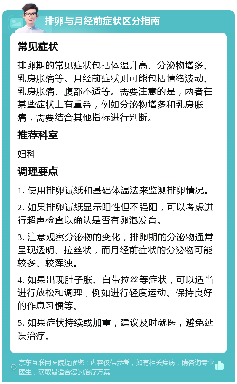 排卵与月经前症状区分指南 常见症状 排卵期的常见症状包括体温升高、分泌物增多、乳房胀痛等。月经前症状则可能包括情绪波动、乳房胀痛、腹部不适等。需要注意的是，两者在某些症状上有重叠，例如分泌物增多和乳房胀痛，需要结合其他指标进行判断。 推荐科室 妇科 调理要点 1. 使用排卵试纸和基础体温法来监测排卵情况。 2. 如果排卵试纸显示阳性但不强阳，可以考虑进行超声检查以确认是否有卵泡发育。 3. 注意观察分泌物的变化，排卵期的分泌物通常呈现透明、拉丝状，而月经前症状的分泌物可能较多、较浑浊。 4. 如果出现肚子胀、白带拉丝等症状，可以适当进行放松和调理，例如进行轻度运动、保持良好的作息习惯等。 5. 如果症状持续或加重，建议及时就医，避免延误治疗。