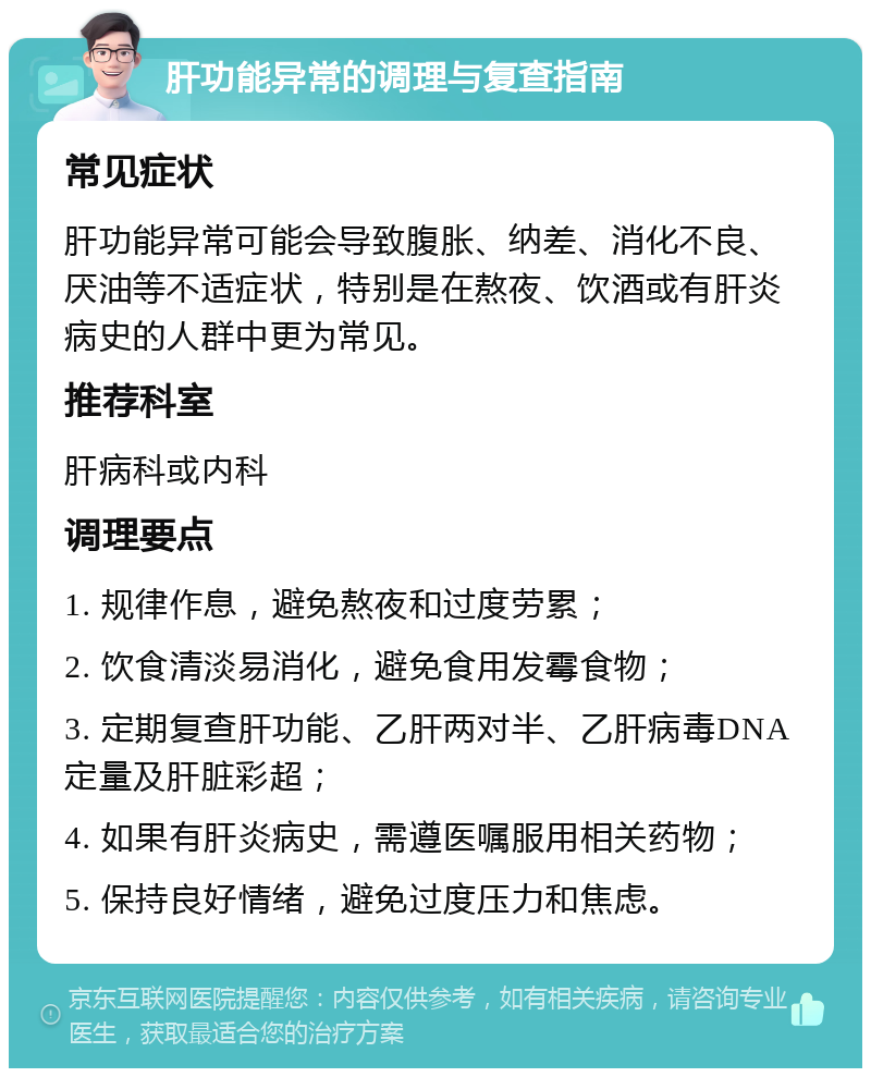 肝功能异常的调理与复查指南 常见症状 肝功能异常可能会导致腹胀、纳差、消化不良、厌油等不适症状，特别是在熬夜、饮酒或有肝炎病史的人群中更为常见。 推荐科室 肝病科或内科 调理要点 1. 规律作息，避免熬夜和过度劳累； 2. 饮食清淡易消化，避免食用发霉食物； 3. 定期复查肝功能、乙肝两对半、乙肝病毒DNA定量及肝脏彩超； 4. 如果有肝炎病史，需遵医嘱服用相关药物； 5. 保持良好情绪，避免过度压力和焦虑。